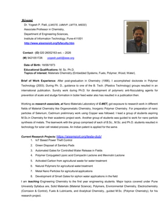 Résumé
Dr. Yogesh P. Patil, (LMISTE. LMMVP, LMTTA, MIEEE)
Associate Professor in Chemistry,
Department of Engineering Sciences,
Institute of Information Technology, Pune-411001
http://www.aissmsioit.org/fyfaculty.htm
Contact - (O) 020 26052163 ext. – 2026
(M) 9421051726 yogesh.patil@ieee.org
Date of Birth: 18/06/1973
Educational Qualifications: M. Sc. Ph.D.
Topics of interest: Materials Chemistry (Embedded Systems, Fuels, Polymer, Wood, Water).
Brief of Work Experience: After post-graduation in Chemistry (1996), I accomplished doctorate in Polymer
Technology (2003). During Ph. D., guidance to one of the B. Tech. (Plastics Technology) groups resulted in an
international publication. Sundry work during Ph.D. for development of polymeric anti-flocculating agents for
prevention of scale and sludge formation in boiler feed water also has resulted in a publication then.
Working as research associate, at Nano Materials Laboratory of C-MET, got exposure to research work in different
fields of Material Chemistry like Organometalic Chemistry, Inorganic Polymer Chemistry. For preparation of nano
particles of Selenium, Cadmium preliminary work using Copper was followed. I lead a group of students aspiring
M.Sc.in Chemistry for their academic project work. Another group of students was guided to work for nano particle
synthesis of metals. The teamwork with the group comprised of each of B.Sc., M.Sc. and Ph.D. students resulted in
technology for solar cell related process. An Indian patent is applied for the same.
Current Research Projects: https://aissmsioit.org/tesla-club/
1. IoT Based Power Theft Control
2. Green Disposal of Sanitary Pads
3. Automated Gates for Controlled Water Release in Fields
4. Polymer Conjugated Lipoic acid Compactin Lactone and Mevinolin Lactone
5. Activated Carbon from agricultural waste for water treatment
6. Natural Polymers for agricultural water treatment
7. Metal Nano Particles for agricultural applications
8. Development of Smart Gates for siphon water applications in the field
I am teaching Engineering Chemistry to the first year engineering students. Major topics covered under Pune
University Syllabus are, Solid Materials (Material Science), Polymers, Environmental Chemistry, Electrochemistry
(Corrosion & Control), Fuels & Lubricants, and Analytical Chemistry., guided M.Sc. (Polymer Chemistry), for his
research project.
 