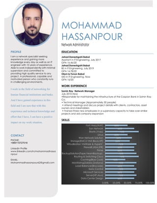 MOHAMMAD
HASSANPOUR
Network Administrator
PROFILE
I am a network specialist seeking
experience and gaining more
knowledge every day as well as an IT
engineer with 10 years of experience.
Able to work independently with minimal
supervision and committed to
providing high quality service to any
project. A professional, capable and
motivated person who constantly runs
in challenging environments.
I work in the field of networking for
Iranian financial institutions and banks.
And I have gained experience in this
field and I am sure that with this
experience and technical knowledge and
effort that I have, I can have a positive
impact on my work situation.
CONTACT
PHONE:
+989115727018
Linkedin Profile
www.linkedin.com/in/mohammadhassa
npour
EMAIL:
Mohammadhassanpour62@gmail.com
EDUCATION
Jahad Daneshgahi Babol
Assistant in IT Engineering, July 2017
GPA 16.46/20
Jahad Daneshgahi Babol
BS in IT Engineering, July 2019
GPA 14.78/20
Olom & Fonon Babol
MD in IT Engineering, Now
GPA 16/20
WORK EXPERIENCE
Samin Ray Network Manager
July 2010–Now
•Responsible for maintaining the infrastructure of the Caspian Bank in Samin Ray
Co.
• Technical Manager (Approximately 30 people)
• Attend meetings and discuss project details with clients, contractors, asset
owners and stakeholders
• Trained three new employees in a supervisory capacity to take over similar
projects and aid company expansion
SKILLS
65%
70%
65%
70%
65%
70%
45%
75%
70%
65%
65%
70%
55%
60%
50%
75%
65%
50%
0.00% 25.00% 50.00% 75.00% 100.00%
Data Center Design
Server(HP,Asus)
Microsoft Services
Kerio Control
Load Balancer(Brocade)
Monitoring(Zabbix,Grafana)
Caching(Blue Coat)
Routing & Switching Cisco
BackupSolution(Tape,VeamBackup)
Prime
Firewall (ASA,SFR)
Virtualization VMWare & HyperV
Storage(EMC2 VNX Block,HP)
Wan Network Solution
Linux
Elastix (Voip)
San Network
Forti Web(WAF)
 
