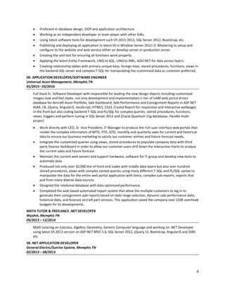 4
• Proficient in database design, OOP and application architecture.
• Working as an independent developer or team player with other folks.
• Using latest software tools for development such VS 2015-2013, SQL Server 2K12, Bootstrap, etc.
• Publishing and deploying all application to latest IIS in Window Server 2K12 r2. Mastering to setup and
configure to the website and web service either on develop server or production server.
• Creating the unit test for ensuring all functions work properly.
• Applying the latest Entity Framework, LINQ to SQL, LINQ to XML, ADO.NET for data access layers.
• Creating relationship tables with primary unique keys, foreign keys, stored procedures, functions, views in
the backend SQL server and complex T-SQL for manipulating the customized data as customer preferred.
SR. APPLICATION DEVELOPER/SOFTWARE ENGINEER
Universal Asset Management, Memphis TN
01/2015– 03/2016
Full Stack Sr. Software Developer with responsible for leading the new design objects including customized
images-look and feel styles; not only development and implementation n-tier of UAM web portal driven
database for Aircraft Asset Portfolio, Sale Dashboard, Sale Performance and Consignment Reports in ASP.NET
AJAX, C#, jQuery, AngularJS, JavaScript, HTML5, CSS3, Crystal Report for responsive and interactive webpages
in the front but also coding backend T-SQL and PL/SQL for complex queries, stored procedures, functions,
views, triggers and perform tuning in SQL Server 2012 and Oracle Quantum 11g databases. Handle multi-
project
• Work directly with CEO, Sr. Vice President, IT Manager to produce the rich user interface web portals that
render the complex information of MTD, YTD, QTD, monthly and quarterly sales for current and historical
data to ensure our business marketing to satisfy our customer airlines and future forecast needs.
• Integrate the customized queries using views, stored procedures to populate company data with third
party Sisense dashboard in order to allow our customer users drill down the interactive charts to analyze
the current sales and future forecast.
• Maintain the current web servers and support hardware, software for IT group and develop new tools to
automate data.
• Produced not only over 10,000 line of front end codes with middle data layers but also over hundred
stored procedures, views with complex nested queries using many different T-SQL and PL/SQL syntax to
manipulate the data for the entire web portal application with fancy, complex sub-reports, reports that
pull from many diverse data sources.
• Designed the relational database with data optimized performance.
• Completed the web based automated report system that allow the multiple customers to log in to
generate their consignment sale reports based on date range selection, dynamic sale performance data,
historical data, and forecast aircraft part services. This application saved the company over 150K overhead
budgets for its developments.
MATH TUTOR & FREELANCE .NET DEVELOPER
WyzAnt, Memphis TN
09/2013 – 12/2014
Math tutoring on Calculus, Algebra, Geometry, Generic Computer language and working on .NET Developer
using latest VS 2013 version on ASP.NET MVC 5.0, SQL Server 2012, jQuery UI, Bootstrap, AngularJS and SSRS
etc.
SR. NET APPLICATION DEVELOPER
General Electric/Sunrise System, Memphis TN
02/2013 – 08/2013
 