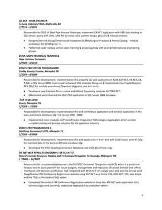 6
SR. SOFTWARE ENGINEER
Tenaris Hickman/TESIS, Blytheville AR
7/2010 – 2/2011
Responsible for SDLC of Steel Pipe Process Prototype; implement C#.NET application with XML data binding in
SQL Server, query with LINQ, UML for business rules, pattern design, glossary & manual creation.
• Designed the rich Visual/Dimensional Inspections & Metallurgical Practices & Preset Catalog module
prototypes for 00100 projects.
• Performed code reviews; online video meeting & project agenda with several international engineering
groups.
CCNA, MCPD TECHNICAL TRAININGS
New Horizons Computer
9/2009 – 6/2010
COMPUTER SYSTEM PROGRAMMER
Shelby County Trustee, Memphis TN
2/2009 – 8/2009
Responsible for development, implementation the property tax web application in AJAX ASP.NET, VB.NET, C#,
T-SQL in SQL Server 2008; maintained, enhanced VB6 modules. Designed & implemented the Crystal Reports
2K8; SDLC for module procedures, flowchart diagrams, and data tests.
• Developed new Payment Maintenance and Refund Processing modules for STAR.NET.
• Maintained and enhanced the VB6 STAR application in SQL Server 2008 database.
.NET DEVELOPER
Procix, Memphis TN
5/2008 – 1/2009
Responsible for development, implementation the web conference application and window application in the
back-end Oracle database 10g, SQL Server 2000 - 2008.
• Implemented more modules on Procix (Process Integration Technologies) application which provide
complete testing and process solutions for the appliance industry.
COMPUTER PROGRAMMER II
Northrop Grumman/ USPS, Memphis TN
2/2008 – 4/2008
Responsible for development, implementation the web application in front end with Cold Fusion; write PL/SQL
for maintain data in the back-end Oracle database 10g.
• Developed the PAVE Grading Conversion Notebook and USPS Mail Processing.
SR .NET WEB APPLICATION/COMPUTER SCIENTIST
Navy Personnel Research, Studies and Technology/Stragistics Technology, Millington TN
11/2006 – 12/2007
Responsible for completed developments the full SDLC Personnel Change Station (PCS) which is a prediction
forecast tool in assist planners for future budgets, management and execution of existed Enlisted and Officer
move plan, and decision justification that integrated with SPSS.NET for analyze data; and also the Annual Joint
Navy/Marine EFM Conference Registration website using ASP.NET web forms, CSS, ADO.NET, CSS, Java Script,
and the TSQL in the backend SQL server.
• Completed the entire EFM Conference Registration website in three tier ASP.NET web application (GUI,
business logics and backend); tested and deployed it to production server.
 