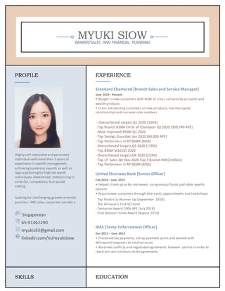 MYUKI SIOW
BANKER/SALES AND FINANCIAL PLANNING
PROFILE
Highly self-motivated and persistent
individual with more than 3 years of
experience in wealth management,
achieving numerous awards as well as
legacy planning for high net-worth
individuals.Determined, enterprising in
stressful,competitive, fast-paced
setting.
Looking for challenging,growth-oriented
position – RM roles,corporate secretary.
Singaporean
65-91462290
myukis93@gmail.com
linkedin.com/in/myukisiow
EXPERIENCE
Standard Chartered [Branch Sales and Service Manager]
June 2019 - Present
• Bought in new customers with AUM to cross-sell priority accounts and
wealth products
• Cross-sell existingcustomers on new products, maintain good
relationshipsand increasesales numbers
- Overachieved targetsQ1 2020 (136%)
- Top Branch BSSM Circle of Champion Q1 2020 (350,749 APE)
- Most Improved BSSM Q1 2020
- Top Savings Guardian Jan 2020 (60,000 APE)
- Top Performers in RP BSSM (M16)
- Overachieved targetsQ3 2020 (176%)
- Top BSSM M16 Q3 2020
- Overachieved targetsQ4 2020 (253%)
- Top UT Sales Q4 Nov 2020 Top 3 Branch RM (2million)
- Top Performers in RP BSSM (M16)
United Overseas Bank [Senior Officer]
Feb 2018 – June 2019
• Helped clients plan for retirement usingmutual funds and other wealth
options
• Acquirenew customers through tele-sales,appointments and roadshows
- Top Rookie 1stRunner Up (September 2018)
- The Achiever’s Club Q3 Gold
- Centurion Award 100k APE (July 2018)
- Elite Honours Silver Award (August 2018)
IRAS [Temp Enforcement Officer]
Dec 2013 – June 2014
• Processed tax payments, set up payment plans and worked with
delinquent taxpayers to resolveissues
• Resolved conflicts and negotiated agreements between parties in order to
reach win-win solutions to disagreements
SKILLS EDUCATION
 