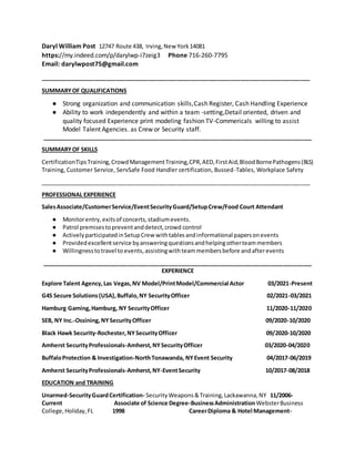 Daryl William Post 12747 Route 438, Irving,New York14081
https://my.indeed.com/p/darylwp-i7zeig3 Phone 716-260-7795
Email: darylwpost75@gmail.com
_____________________________________________________________________________________
SUMMARYOF QUALIFICATIONS
● Strong organization and communication skills,Cash Register, Cash Handling Experience
● Ability to work independently and within a team -setting,Detail oriented, driven and
quality focused Experience print modeling fashion TV-Commericals willing to assist
Model Talent Agencies. as Crew or Security staff.
_____________________________________________________________________________________
SUMMARYOF SKILLS
CertificationTipsTraining,CrowdManagementTraining,CPR,AED,FirstAid,BloodBornePathogens(BLS)
Training, Customer Service, ServSafe Food Handler certification, Bussed-Tables, Workplace Safety
_____________________________________________________________________________________
PROFESSIONAL EXPERIENCE
SalesAssociate/CustomerService/EventSecurityGuard/SetupCrew/Food Court Attendant
● Monitorentry,exitsof concerts,stadiumevents.
● Patrol premisestopreventanddetect,crowd control
● ActivelyparticipatedinSetupCrew withtablesandinformational papersonevents
● Providedexcellentservice byansweringquestionsandhelpingotherteammembers
● Willingnesstotravel to events,assistingwithteammembersbefore andafterevents
_____________________________________________________________________________________
EXPERIENCE
Explore Talent Agency,Las Vegas,NV Model/PrintModel/Commercial Actor 03/2021-Present
G4S Secure Solutions(USA),Buffalo,NY SecurityOfficer 02/2021-03/2021
Hamburg Gaming,Hamburg, NY SecurityOfficer 11/2020-11/2020
SEB, NY Inc.-Ossining,NYSecurityOfficer 09/2020-10/2020
Black Hawk Security-Rochester,NYSecurityOfficer 09/2020-10/2020
Amherst SecurityProfessionals-Amherst,NYSecurityOfficer 03/2020-04/2020
BuffaloProtection & Investigation-NorthTonawanda, NYEvent Security 04/2017-06/2019
Amherst SecurityProfessionals-Amherst,NY-EventSecurity 10/2017-08/2018
EDUCATION and TRAINING
Unarmed-SecurityGuardCertification- SecurityWeapons&Training,Lackawanna,NY 11/2006-
Current Associate of Science Degree-BusinessAdministrationWebsterBusiness
College,Holiday,FL 1998 CareerDiploma & Hotel Management-
 