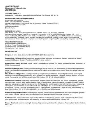 JANET M GROVE
lilmsgroove37@gmail.com
(541)656-0224
ACCOMPLISHMENTS
Outstanding Performance Awards VA Hospital Federal Civil Service, ‘94, ‘95, ‘96
PROFESSIONAL LEADERSHIP EXPERIENCE
Entrepreneur Business Owner
CPR & First Aid Certification 1978-2022
General Studies Speech, English Comp, Blue Mt Community College Pendleton OR 2013
CDL – First Student Portland, OR
Oregon Boat Operator
Diversity Trainee
BUSINESS EDUCATION
CRT: WORD, Excel & Power Point @ New Horizons 8285 SW Nimbus Ave., Beaverton, OR 97005
Clerical Vocational Business Trade MDTA Program @ PCC, 049 SW Porter St., Ross Island Campus, Portland, OR 1 yr F/T
Telephone Etiquette, Office Professionalism and Business Procedure. Typing, Filing, Business & Office Machines, Bookkeeping,
Accounts Payable & Receivable, Payroll, Business Math & English professional etiquette, oral and written communications &
correspondence. While in attendance I organized a working filing system in registrar’s office and caught up one year of back filing.
VOLUNTEER EXPERIENCE
Event Planner & Activities Assistant
Combined Federal Campaign Coordinator
Aglow Intercessor, In Home Bible Ministry
Sunday School Youth Teacher
WORK HISTORY
Hospice, In home Care, Consumer Direct WA State 2022 (temp position)
Receptionist, /General Office Greet public, answer phones, take msg, process mail, file daily case reports. Dept of
Justice Child Support Division, Pendleton, OR 97801 (temp position)
Receptionist/Finance Assistant, Office Trainer: ConAgra Foods, Weston OR. Barrett Business Services, Hermiston OR
97838 (temp position)
Member Intake Specialist: 2yrs Appointment making schedule in a busy call center setting, screen and direct members,
respect confidentiality, emphasis on strong communication skills, and courteous mannerism. Epic care Nurse Triage per
protocol.
PBX Switchboard Operator: 2 yrs Operate a busy hospital/clinic switchboard. Respond professionally to emergent
situations. Respect patient confidentiality, strict adherence to HIPPA regulations. Trained in diversity, equity & inclusion.
Kaiser Permanente, 500 NE Multnomah, Suite 100, Portland, OR 97232, (800) 813-2000
Receptionist/Secretary for Nursing Administration. Answer screen and direct calls and visitors appropriately, provide
clerical support to Mgmt team, word processing, type correspondence, transcribe meeting minutes and prepare meeting
agendas, type program reports, maintain service chief’s calendar, assist nurse recruiter with recruitment and processing
of new hires, serve as trainer for new office staff, 3yrs Office Mgr. Rep for successful annual Combined Federal
Campaigns, Co-chair Executive Secretaries Council. Dept Veterans Affairs Medical Center- Nursing Administration, PO
Box 1034, Portland, OR 97201 (503) 220-8262, 10 yrs Civil Service $26450/annual
Central Supply Clerk/Dispatch Receive phone inquiries, dispatch all requested medical and surgical supplies, process
daily patient charges, maintain accurate inventory control. Queens Hospital Punchbowl, Honolulu, HI.
Cashier Greet & assist customers in large retail outlet store, make change, process credit card payments, keep clean
work environment, assist with end of year inventory. JC Penneys Lloyd Center Mall, Portland OR.
Nurses Aide Feed, assist in washing & dressing, help maintain patient comfort & hygiene. Kearney Care Center Portland,
OR. 2 yrs
 