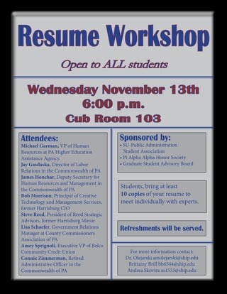 Resume Workshop
Open to ALL students

Wednesday November 13th
6:00 p.m.
Cub Room 103
Attendees:

Michael Garman, VP of Human
Resources at PA Higher Education
Assistance Agency.
Jay Gasdaska, Director of Labor
Relations in the Commonwealth of PA
James Honchar, Deputy Secretary for
Human Resources and Management in
the Commonwealth of PA
Bob Morrison, Principal of Creative
Technology and Management Services,
former Harrisburg CIO
Steve Reed, President of Reed Strategic
Advisors, former Harrisburg Mayor
Lisa Schaefer, Government Relations
Manager at County Commissioners
Association of PA
Amey Sprignoli, Executive VP of Belco
Community Credit Union
Connie Zimmerman, Retired
Administrative Officer in the
Commonwealth of PA

Sponsored by:

• SU-Public Administration
Student Association
• Pi Alpha Alpha Honor Society
• Graduate Student Advisory Board

Students, bring at least
10 copies of your resume to
meet individually with experts.

Refreshments will be served.
For more information contact:
Dr. Olejarski amolejarski@ship.edu
Brittainy Brill bb6544@ship.edu
Andrea Skovira as1533@ship.edu

 