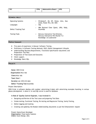 Page 2 of 4
SSC 1996 Maharashtra Board 69%
TECHNICAL SKILLS
Operating Systems : Windows(7, 2K, XP, Vista), Unix, Mac
(Intel, Power PC), MS- DOS
Languages : SQL
Defect Tracking Tool
: IBM Rational Clear Quest, JIRA, Rally,
Assembla
Testing Tools : Mercury Interactive Test Director,
Mercury Interactive Win Runner 7.2
Knowledge on Loadrunner
PROFILE SUMMARY
 Five years of experience in Manual Software Testing .
 Proficiency in Software Testing (Manual), SDLC, Defect Management Lifecycle.
 Understanding Business Requirements, Functional Specification documents and
Preparation Test Plan.
 Preparation of Test Cases and Execution.
 Client support.
 Knowledge Basic SQL.
PROJECTS
Name: OOH Circle
Organization:Nice Ads
Client:Nice Ads
Team Size:1
Duration:Jan 2016 till date
Defect Tracking Tool:Assembla
Project Description:
OOH Circle is software dealing with outdoor adveristing.It deals with adveristing examples hoarding in various
places.development is done in .nt and SQL server is used for database
In Role of Quality Control Engineer, I was involved in
 Designing and Review of the Test cases and preparing Test Data
 Smoke testing, Functional Testing, Re-testing and Regression Testing, Sanity Testing,
 Defect logging and tracking
 Creating and updating the Module Understanding documents as per the Enhancement request
Project Name:Exam Developer
Organization: Focal works Solution
Client: Exam Design, USA.
 