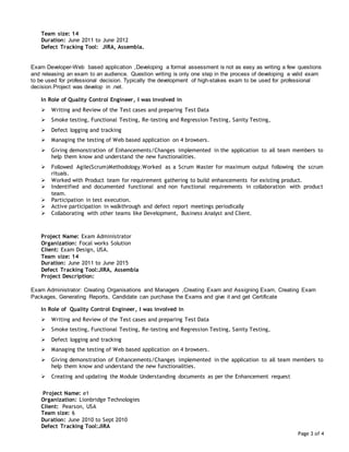 Page 3 of 4
Team size: 14
Duration: June 2011 to June 2012
Defect Tracking Tool: JIRA, Assembla.
Exam Developer-Web based application ,Developing a formal assessment is not as easy as writing a few questions
and releasing an exam to an audience. Question writing is only one step in the process of developing a valid exam
to be used for professional decision. Typically the development of high-stakes exam to be used for professional
decision.Project was develop in .net.
In Role of Quality Control Engineer, I was involved in
 Writing and Review of the Test cases and preparing Test Data
 Smoke testing, Functional Testing, Re-testing and Regression Testing, Sanity Testing,
 Defect logging and tracking
 Managing the testing of Web based application on 4 browsers.
 Giving demonstration of Enhancements/Changes implemented in the application to all team members to
help them know and understand the new functionalities.
 Followed Agile(Scrum)Methodology.Worked as a Scrum Master for maximum output following the scrum
rituals.
 Worked with Product team for requirement gathering to build enhancements for existing product.
 Indentified and documented functional and non functional requirements in collaboration with product
team.
 Participation in test execution.
 Active participation in walkthrough and defect report meetings periodically
 Collaborating with other teams like Development, Business Analyst and Client.
Project Name: Exam Administrator
Organization: Focal works Solution
Client: Exam Design, USA.
Team size: 14
Duration: June 2011 to June 2015
Defect Tracking Tool:JIRA, Assembla
Project Description:
Exam Administrator: Creating Organisations and Managers ,Creating Exam and Assigning Exam, Creating Exam
Packages, Generating Reports, Candidate can purchase the Exams and give it and get Certificate
In Role of Quality Control Engineer, I was involved in
 Writing and Review of the Test cases and preparing Test Data
 Smoke testing, Functional Testing, Re-testing and Regression Testing, Sanity Testing,
 Defect logging and tracking
 Managing the testing of Web based application on 4 browsers.
 Giving demonstration of Enhancements/Changes implemented in the application to all team members to
help them know and understand the new functionalities.
 Creating and updating the Module Understanding documents as per the Enhancement request
Project Name: e1
Organization: Lionbridge Technologies
Client: Pearson, USA
Team size: 6
Duration: June 2010 to Sept 2010
Defect Tracking Tool:JIRA
 