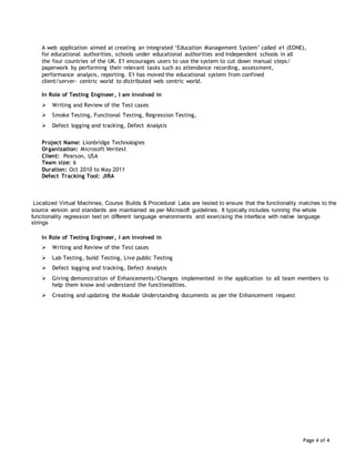 Page 4 of 4
A web application aimed at creating an integrated ‘Education Management System’ called e1 (EONE),
for educational authorities, schools under educational authorities and Independent schools in all
the four countries of the UK. E1 encourages users to use the system to cut down manual steps/
paperwork by performing their relevant tasks such as attendance recording, assessment,
performance analysis, reporting. E1 has moved the educational system from confined
client/server- centric world to distributed web centric world.
In Role of Testing Engineer, I am involved in
 Writing and Review of the Test cases
 Smoke Testing, Functional Testing, Regression Testing,
 Defect logging and tracking, Defect Analysis
Project Name: Lionbridge Technologies
Organization: Microsoft Veritest
Client: Pearson, USA
Team size: 6
Duration: Oct 2010 to May 2011
Defect Tracking Tool: JIRA
Localized Virtual Machines, Course Builds & Procedural Labs are tested to ensure that the functionality matches to the
source version and standards are maintained as per Microsoft guidelines. It typically includes running the whole
functionality regression test on different language environments and exercising the interface with native language
strings
In Role of Testing Engineer, I am involved in
 Writing and Review of the Test cases
 Lab Testing, build Testing, Live public Testing
 Defect logging and tracking, Defect Analysis
 Giving demonstration of Enhancements/Changes implemented in the application to all team members to
help them know and understand the functionalities.
 Creating and updating the Module Understanding documents as per the Enhancement request
 