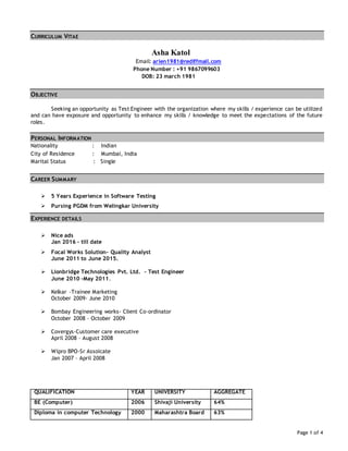Page 1 of 4
CURRICULUM VITAE
Asha Katol
Email: arien1981@rediffmail.com
Phone Number : +91 9867099603
DOB: 23 march 1981
OBJECTIVE
Seeking an opportunity as Test Engineer with the organization where my skills / experience can be utilized
and can have exposure and opportunity to enhance my skills / knowledge to meet the expectations of the future
roles.
PERSONAL INFORMATION
Nationality : Indian
City of Residence : Mumbai, India
Marital Status : Single
CAREER SUMMARY
 5 Years Experience in Software Testing
 Pursing PGDM from Welingkar University
EXPERIENCE DETAILS
 Nice ads
Jan 2016 – till date
 Focal Works Solution- Quality Analyst
June 2011 to June 2015.
 Lionbridge Technologies Pvt. Ltd. – Test Engineer
June 2010 –May 2011.
 Kelkar –Trainee Marketing
October 2009- June 2010
 Bombay Engineering works- Client Co-ordinator
October 2008 – October 2009
 Covergys-Customer care executive
April 2008 – August 2008
 Wipro BPO-Sr Assoicate
Jan 2007 – April 2008
QUALIFICATION YEAR UNIVERSITY AGGREGATE
BE (Computer) 2006 Shivaji University 64%
Diploma in computer Technology 2000 Maharashtra Board 63%
 