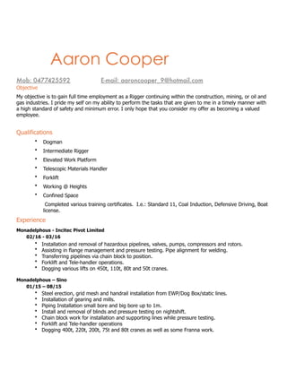 ac
Aaron Cooper
 
Mob: 0477425592		 	 E-mail: aaroncooper_9@hotmail.com
Objective
My objective is to gain full time employment as a Rigger continuing within the construction, mining, or oil and
gas industries. I pride my self on my ability to perform the tasks that are given to me in a timely manner with
a high standard of safety and minimum error. I only hope that you consider my offer as becoming a valued
employee.
Qualifications
• Dogman
• Intermediate Rigger
• Elevated Work Platform
• Telescopic Materials Handler
• Forklift
• Working @ Heights
• Confined Space
Completed various training certificates. I.e.: Standard 11, Coal Induction, Defensive Driving, Boat
license.
Experience
Monadelphous - Incitec Pivot Limited
02/16 - 03/16
• Installation and removal of hazardous pipelines, valves, pumps, compressors and rotors.
• Assisting in flange management and pressure testing. Pipe alignment for welding.
• Transferring pipelines via chain block to position.
• Forklift and Tele-handler operations.
• Dogging various lifts on 450t, 110t, 80t and 50t cranes.
Monadelphous – Sino
01/15 – 08/15
• Steel erection, grid mesh and handrail installation from EWP/Dog Box/static lines.
• Installation of gearing and mills.
• Piping Installation small bore and big bore up to 1m.
• Install and removal of blinds and pressure testing on nightshift.
• Chain block work for installation and supporting lines while pressure testing.
• Forklift and Tele-handler operations
• Dogging 400t, 220t, 200t, 75t and 80t cranes as well as some Franna work.
 