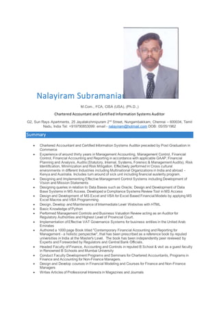 Nalayiram Subramanian
M.Com., FCA, CISA (USA), (Ph.D.,)
Chartered Accountant and Certified Information Systems Auditor
G2, Sun Rays Apartments, 25 Jayalakshmipuram 2nd
Street, Nungambakkam, Chennai – 600034, Tamil
Nadu, India Tel: +919790853099: email:- nalayiram@hotmail.com DOB: 05/05/1962
Summary
 Chartered Accountant and Certified Information Systems Auditor preceded by Post Graduation in
Commerce
 Experience of around thirty years in Management Accounting, Management Control, Financial
Control, Financial Accounting and Reporting in accordance with applicable GAAP, Financial
Planning and Analysis, Audits (Statutory, Internal, Systems, Forensic & Management Audits), Risk
Identification, Minimization and Risk Mitigation. Effectively performed in Cross cultural
environments in different Industries including Multinational Organizations in India and abroad -
Kenya and Australia. Includes turn around of sick unit including financial austerity program.
 Designing and Implementing Effective Management Control Systems including Development of
Vision and Mission Statements
 Designing queries in relation to Data Bases such as Oracle; Design and Development of Data
Base Systems in MS Access. Developed a Compliance Systems Review Tool in MS Access
 Design and Development of MS Excel and VBA for Excel Based Financial Models by applying MS
Excel Macros and VBA Programming.
 Design, Develop and Maintenance of Intermediate Level Websites with HTML
 Basic Knowledge of Python
 Performed Management Controls and Business Valuation Review acting as an Auditor for
Regulatory Authorities and Highest Level of Provincial Court.
 Implementation of Effective VAT Governance Systems for business entities in the United Arab
Emirates
 Authored a 1000 page Book titled "Contemporary Financial Accounting and Reporting for
Management - a holistic perspective", that has been prescribed as a reference book by reputed
universities in India at the Master's Level. The book has been independently peer reviewed by
Experts and Foreworded by Regulators and Central Bank Officials.
 Headed Faculty of Finance, Accounting and Controls in reputed B School & visit as a guest faculty
in Renowned B Schools and Mumbai University
 Conduct Faculty Development Programs and Seminars for Chartered Accountants, Programs in
Finance and Accounting for Non-Finance Managers.
 Design and Develop courses in Financial Modeling and Courses for Finance and Non-Finance
Managers
 Writes Articles of Professional Interests in Magazines and Journals
 