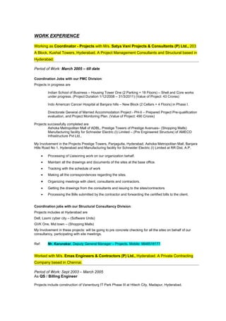 WORK EXPERIENCE

Working as Coordinator - Projects with M/s. Satya Vani Projects & Consultants (P) Ltd., 203
A Block, Kushal Towers, Hyderabad. A Project Management Consultants and Structural based in
Hyderabad.

Period of Work: March 2005 – till date

Coordination Jobs with our PMC Division:
Projects in progress are

           Indian School of Business – Housing Tower One (2 Parking + 18 Floors) – Shell and Core works
           under progress. (Project Duration 1/12/2008 – 31/3/2011) (Value of Project: 43 Crores)

           Indo American Cancer Hospital at Banjara hills – New Block (2 Cellars + 4 Floors) in Phase I.

           Directorate General of Married Accommodation Project - PH-II – Prepared Project Pre-qualification
           evaluation, and Project Monitoring Plan. (Value of Project: 490 Crores)

Projects successfully completed are
         Ashoka Metropolitan Mall of ADBL, Prestige Towers of Prestige Avenues– (Shopping Malls)
         Manufacturing facility for Schneider Electric (I) Limited – (Pre Engineered Structure) of AMECO
         Infrastructure Pvt Ltd.,

My Involvement in the Projects Prestige Towers, Panjagutta, Hyderabad, Ashoka Metropolitan Mall, Banjara
Hills Road No 1, Hyderabad and Manufacturing facility for Schneider Electric (I) Limited at RR Dist, A.P.

       •   Processing of Liaisoning work on our organization behalf.
       •   Maintain all the drawings and documents of the sites at the base office.
       •   Tracking with the schedule of work
       •   Making all the correspondences regarding the sites.
       •   Organizing meetings with client, consultants and contractors.
       •   Getting the drawings from the consultants and issuing to the sites/contractors
       •   Processing the Bills submitted by the contractor and forwarding the certified bills to the client.


Coordination jobs with our Structural Consultancy Division:
Projects includes at Hyderabad are
Dell, Laxmi cyber city – (Software Units)
GVK One, Mid town – (Shopping Malls)
My Involvement in these projects: will be going to pre concrete checking for all the sites on behalf of our
consultancy, participating with site meetings.

Ref:       Mr. Karunakar, Deputy General Manager – Projects. Mobile: 9848518177.


Worked with M/s. Emas Engineers & Contractors (P) Ltd., Hyderabad. A Private Contracting
Company based in Chennai.

Period of Work: Sept 2003 – March 2005
As QS / Billing Engineer

Projects include construction of Vanenburg IT Park Phase III at Hitech City, Madapur, Hyderabad.
 