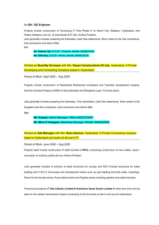 As QA / QC Engineer

Projects include construction of Vanenburg IT Park Phase IV at Hitech City, Madapur, Hyderabad. And
Polaris Software Lab Ltd., at Gachibowli R.R. Dist, Andhra Pradesh.
Jobs generally includes preparing the Estimates, Cash flow statements, Work orders to the Sub contractors,
Sub-contractors and client’s Bills.
Ref:
         Mr. Sailesh Ajri, D.G.M – Projects. Mobile: 9848542799
         Mr. SVN Rao, D.G.M - Works. Mobile: 9848516730.



Worked as Quantity Surveyor with M/s. Doyen Constructions (P) Ltd., Hyderabad. A Private
Developing and Contracting Company based in Hyderabad.

Period of Work: Sept 2002 – Aug 2003


Projects include construction of Residential Multistoried complexes and Township development projects.

And the Contract Projects of MES at Secunderabad and Bangalore (upto 10 crores each).



Jobs generally includes preparing the Estimates, Time Schedules, Cash flow statements, Work orders to the

Suppliers and Sub contractors, Sub-contractors and client’s Bills.

Ref:
         Mr. Prasad, Admin Manager, Office:04023733267
         Mr. Minu D Vesigara, Marketing Manager, Mobile: 9848302929



Worked as Site Manager with M/s. Ram Interiors, Hyderabad. A Private Contracting company
based in Hyderabad and works at all over A.P.

Period of Work: June 2000 – Aug 2002

Projects dealt include construction of retail out-lets of HPCL comprising construction of new outlets, repair /

renovation of existing outlets all over Andhra Pradesh.



Jobs generally includes of erection of steel structures for canopy and RCC Framed structures for sales

building and V.R.C.C drive-ways and development works such as yard lighting and kerb walls, hoardings,

Grand Id and Id pole works, Pump island works and Pipeline works including pipeline and cable trenches.

.

Time-bound projects of Tata Cellular Limited & Hutchison Essar South Limited for their land and roof top

sites for the cellular transmission towers comprising of all civil works at site in and around Hyderabad.
 
