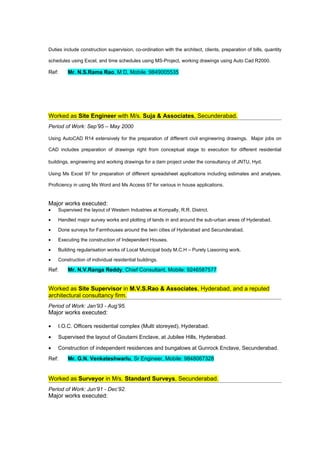 Duties include construction supervision, co-ordination with the architect, clients, preparation of bills, quantity

schedules using Excel, and time schedules using MS-Project, working drawings using Auto Cad R2000.

Ref:     Mr. N.S.Rama Rao, M D, Mobile :9849005535




Worked as Site Engineer with M/s. Suja & Associates, Secunderabad.
Period of Work: Sep’95 – May 2000

Using AutoCAD R14 extensively for the preparation of different civil engineering drawings. Major jobs on

CAD includes preparation of drawings right from conceptual stage to execution for different residential

buildings, engineering and working drawings for a dam project under the consultancy of JNTU, Hyd.

Using Ms Excel 97 for preparation of different spreadsheet applications including estimates and analyses.

Proficiency in using Ms Word and Ms Access 97 for various in house applications.


Major works executed:
•   Supervised the layout of Western Industries at Kompally, R.R. District.

•   Handled major survey works and plotting of lands in and around the sub-urban areas of Hyderabad.

•   Done surveys for Farmhouses around the twin cities of Hyderabad and Secunderabad.

•   Executing the construction of Independent Houses.

•   Building regularisation works of Local Municipal body M.C.H – Purely Liasoning work.

•   Construction of individual residential buildings.

Ref:     Mr. N.V.Ranga Reddy, Chief Consultant, Mobile: 9246587577


Worked as Site Supervisor in M.V.S.Rao & Associates, Hyderabad, and a reputed
architectural consultancy firm.
Period of Work: Jan’93 - Aug’95.
Major works executed:

•   I.O.C. Officers residential complex (Multi storeyed), Hyderabad.

•   Supervised the layout of Goutami Enclave, at Jubilee Hills, Hyderabad.

•   Construction of independent residences and bungalows at Gunrock Enclave, Secunderabad.
Ref:     Mr. G.N. Venkateshwarlu, Sr Engineer, Mobile: 9848067328


Worked as Surveyor in M/s. Standard Surveys, Secunderabad.
Period of Work: Jun’91 - Dec’92.
Major works executed:
 