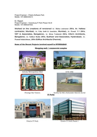 Project Engineer – Polaris Software Park
Mobile: +91-9866335213

Er. Rajesh
Project Engineer – Vanenburg IT Park Phase II & III
Mobile: +91-9885307002

Worked on the creations of renowned Ar. Hafeez contractor (M/s. Ar. Hafeez
contractor, Mumbai), Ar. Uday Joshi & Associates, Mumbai), Ar. Prasad. T.V (M/s.
VKT & Associates, Bangalore), Ar. Kiran Venkatesh (M/s. Inform Architects,
Bangalore). Ar. Sudheer Reddy (M/s. Sudheer and Associates, Hyderabad). Ar.
Pramod balakrishnan, (M/s Edifice Architects Chennai).


Some of the Recent Projects involved myself in HYDERABAD

                           Shopping mall / commercial complex




          Ashoka Metropolitan Mall                                 GVK ONE




             Prestige Rai Towers                   facility for M/s Schneider Electric (I) ltd
                                            IT Parks




                Polaris IT Park                              Oracle IT Park Phase I
 