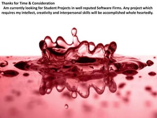 Thanks for Time & Consideration
Am currently looking for Student Projects in well reputed Software Firms. Any project which
requires my intellect, creativity and interpersonal skills will be accomplished whole heartedly.
 