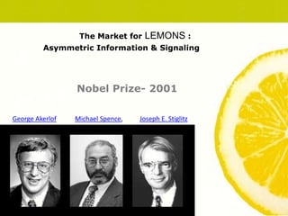 The Market for LEMONS :
Asymmetric Information & Signaling
Nobel Prize- 2001
George Akerlof Joseph E. Stiglitz
Michael Spence,
 