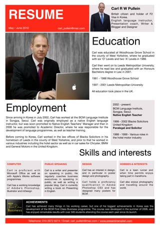 Carl R W Pullein

  RESUME                                                                                            British citizen and holder of F2
                                                                                                    Visa in Korea.
                                                                                                    English language instructor,
                                                                                                    Presentation coach, Writer &
  May / June 2010                                                                                   Blogger and Designer
                                                   carl_pullein@mac.com




                                                                                  Education
                                                                                  Carl was educated at Woodhouse Grove School in
                                                                                  the county of West Yorkshire, where he graduated
                                                                                  with six ‘O’ Levels and two ‘A’ Levels in 1988.

                                                                                  Carl then went on to Leeds Metropolitan University,
                                                                                  where he read law and graduated with an Honours
                                                                                  Bachelors degree in Law in 2001.

                                                                                  1981 - 1988 Woodhouse Grove School

                                                                                  1997 - 2001 Leeds Metropolitan University

                                                                                  All education took place in the UK.




Employment
                                                                                                     2002 - present:
                                                                                                     BCM Language Institute,
                                                                                                     Songpa. Seoul.
                                                                                                     Native English Teacher
Since arriving in Korea in July 2002, Carl has worked at the BCM Language Institute
in Songpa, Seoul. Carl was originally employed as a native English language                          1999 - 2002 Blacks Solicitors
instructor, but was soon promoted to Native English Teachers’ Manager and then in                    United Kingdom
2006 he was promoted to Academic Director, where he was responsible for the                          Paralegal and Solicitor
development of language programmes, as well as teacher training.
                                                                                                     1988 - 1999 - Various roles in
Before coming to Korea, Carl worked in the law ofﬁces of Blacks Solicitors in his                    the hotel motor industry
hometown of Leeds in the county of West Yorkshire, and prior to that he worked in
various industries including the hotel sector as well as in car sales for Chrysler, BMW
and General Motors in the United Kingdom.


                                                                         Skills and interests
COMPUTER                               PUBLIC SPEAKING                   DESIGN                            HOBBIES & INTERESTS

Carl is proﬁcient with                 Carl is a writer and presenter    Carl has an interest in design,   Carl is a keen runner and
Microsoft Ofﬁce as well as             on speaking in public. He         and in particular in poster       when time permits enjoys
with Apple’s iWorks software           regularly coaches business        design and photography.           taking part in marathons.
programmes.                            executives in speaking in
                                       public, as well as writing a      Carl holds a proﬁciency           Carl also enjoys photography
Carl has a working knowledge           popular blog. Carl in currently   qualiﬁcation in Adobe             and travelling around the
o f A d o b e ’s P h o t o s h o p ,   writing a book on Presenting      Photoshop CS3 and has             world.
Illustrator and InDesign               in English.                       designed many posters for
                                                                         BCM .


                    ACHIEVEMENTS
                    Carl has achieved many things in his working career, but one of his biggest achievements in Korea was the
                    development of the BCM First Class Business programme. The course was developed in the summer of 2006, and
                    has enjoyed remarkable results with over 500 students attending the course each year since its launch.


                       Telephone: 010 2672 8274 / Email: carl_pullein@mac.com / www.presentinenglish.com
 