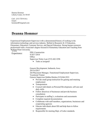 Deanna Hommer
Liberty Center, IA 50145
Cell: (515-729-9141)
Email::
hommerd03@gmail.com
Deanna Hommer
Licensure: Seeking Elementary Education, K-6
Special Education Strategist I Endorsement
Reading Endorsement,
Work
Experience: DNL Construction
8/2017-2018
Office
Supervisor Nicky Lear (515) 442-3298
• Tasks as assigned
Genesis Development, Indianola, Iowa
2015-6/2017
Job Placement Manager, Transitional Employment Supervisor,
Vocational Trainer
Genesis Supervisor Debbie Ritchie (515)344-2933
• Provide small group instruction for gaining and retaining
employment
• Transportation
• Counsel individuals on Personal Development, self-care and
daily skills
• Follow directives of businesses and provide business
consultation
• Participate in staffing’s, evaluations and assessments
• Complete required documentation
• Collaborate with staff members, organizations, businesses and
cooperating agencies
• Educate individuals about SSI and help them to follow
requirements
• Responsible for meeting Dept. of Labor standards.
Experienced Employment Supervisor with a demonstrated history of working in the
information technology and services industry. Skilled in Research, K-12 Education,
Elementary Education, Customer Service, and Special Education. Strong human resources
professional with a Associate's degree focused in Elementary Education and Teaching from
William Penn University.
 