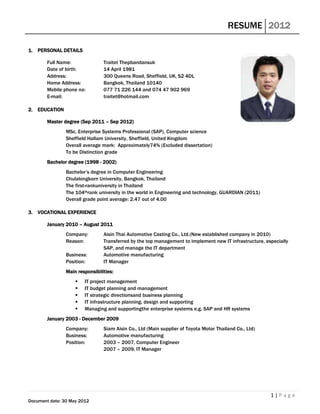 RESUME 2012

1. PERSONAL DETAILS

        Full Name:               Traitet Thepbandansuk
        Date of birth:           14 April 1981
        Address:                 300 Queens Road, Sheffield, UK, S2 4DL
        Home Address:            Bangkok, Thailand 10140
        Mobile phone no:         077 71 226 144 and 074 47 902 969
        E-mail:                  traitet@hotmail.com

2. EDUCATION

        Master degree (Sep 2011 – Sep 2012)
                MSc. Enterprise Systems Professional (SAP), Computer science
                Sheffield Hallam University, Sheffield, United Kingdom
                Overall average mark: Approximately74% (Excluded dissertation)
                To be Distinction grade
        Bachelor degree (1998 - 2002)
                Bachelor’s degree in Computer Engineering
                Chulalongkorn University, Bangkok, Thailand
                The first-rankuniversity in Thailand
                The 104thrank university in the world in Engineering and technology, GUARDIAN (2011)
                Overall grade point average: 2.47 out of 4.00

3. VOCATIONAL EXPERIENCE

        January 2010 – August 2011
                Company:         Aisin Thai Automotive Casting Co., Ltd.(New established company in 2010)
                Reason:          Transferred by the top management to implement new IT infrastructure, especially
                                 SAP, and manage the IT department
                Business:        Automotive manufacturing
                Position:        IT Manager
                Main responsibilities:
                       IT project management
                       IT budget planning and management
                       IT strategic directionsand business planning
                       IT infrastructure planning, design and supporting
                       Managing and supportingthe enterprise systems e.g. SAP and HR systems
        January 2003 - December 2009
                Company:         Siam Aisin Co., Ltd (Main supplier of Toyota Motor Thailand Co., Ltd)
                Business:        Automotive manufacturing
                Position:        2003 – 2007, Computer Engineer
                                 2007 – 2009, IT Manager




                                                                                                         1|Page
Document date: 30 May 2012
 
