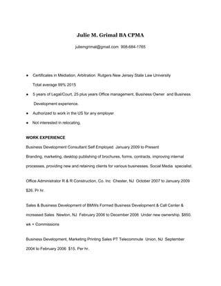  
Julie M. Grimal BA CPMA    
juliemgrimal@gmail.com ​ 908​­684­1765 
 
 
●    Certificates in Mediation, Arbitration ​ Rutgers New Jersey State Law University ​  
      Total average 99% 2015   
●    5 years of Legal/Court, 25 plus years Office management, Business Owner  and Business   
       Development experience.   
●    Authorized to work in the US for any employer 
● Not interested in relocating. 
 
WORK EXPERIENCE   
Business Development Consultant Self ​Employed ​ January 2009 to Present   
Branding, marketing, desktop publishing of brochures, forms, contracts, improving internal   
processes, providing new and retaining clients for various businesses. Social Media  specialist.   
 
Office Administrator R & R Construction, Co. Inc ​ Chester, NJ ​ October 2007 to January 2009   
$26. Pr hr.   
 
Sales & Business Development of BMWs Formed Business Development & Call Center & 
increased Sales ​ Newton, NJ ​ February 2006 to December 2006  Under new ownership. $850. 
wk + Commissions   
 
Business Development, Marketing Printing Sales PT Telecommute ​ Union, NJ ​ September 
2004 to February 2006  $15. Per hr.   
 