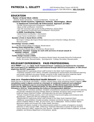 PATRICIA L. GILLETT 1622 N Andros Place, Tucson, AZ 85745
plynn005@cox.net ● h. 520-396-4236 ● c. 401-714-2578
EDUCATION
Master of Social Work (2010)
Arizona State University, Tucson Component, Tucson, AZ
Chestnut Health Systems, Lighthouse Institute, Bloomington, Illinois
1) Adolescent Community Re-Enforcement Approach (A-CRA)—
--A-CRA Clinical Supervisor Certification—09/08/2014
--Basic A-CRA certification--5/2/2011
--Full TAY (transition age youth) A-CRA certification--03/31/2015
--ACC (Assertive Continuing Care) Certification—03/31/2016
2) GAIN Coordinating Center
--Administrator Certification—04/23/2014
--Local Trainer Certification—10/02/2014
Bachelor of Arts in Social Work (1978)
Barrington College, Barrington Rhode Island (now part of Gordon College, Wenham,
Massachusetts)
Gerontology Courses (1980)
Rhode Island College, Providence, Rhode Island
Nursing Home Administrator (1983)
University of Rhode Island, Providence, Rhode Island
The Network, Volunteer Training for work with survivors of sexual assault &
domestic violence (1999)
Providence, Rhode Island
Textile Design Courses (1999)
Rhode Island School of Design, Providence, Rhode Island; Worcester School for Professional
Crafts, Worcester, Massachusetts; Quinsigamond College, Worcester, Massachusetts
RELEVANT EXPERIENCE: PAID PROFESSIONAL
2016-PPEP Tucson, AZ—State Youth Treatment Grant--substance use treatment for transition
age youth ages12-24. SAMHSA grant administered through AHCCCS and Cenpatico. A-CRA clinical
supervisor and SYT supervisor.
*Responsible for supervising clinical staff involved in the State Youth treatment Grant
*Individual caseload of SYT clients; Complete comprehensive assessments and treatment planning
and provide individual and group therapy using the A-CRA model and other evidenced based
treatment models as appropriate; discharge planning and case management;
2008-2016—Pasadera Behavioral Health Network Tucson, AZ; (formally Compass Behavioral
Health Care prior to the merger with SAMHC),—(Intern; Clinical Liaison while completing master’s degree;) After
completing master’s degree worked as a therapist at residential treatment and outpatient
treatment for substance use/co-occurring disorders; A-CRA clinical supervisor and SYT
supervisor for State Youth Treatment Grant; Co-developed Cultural Competency training for
Compass in 2010 on “Understanding the Culture of Emerging Adult Addiction”.
*Responsible for individual caseload; Complete comprehensive assessments and treatment planning
and provide individual and group therapy based on individual and group need using a variety of
evidenced based treatment models; discharge planning and case management;
*Groups included therapy process, men’s and women’s trauma and coping and emotional skills
development, adolescent IOP and Celebrating Families.
*Responsible for supervising clinical staff involved in the State Youth treatment Grant
*Additional responsibilities included providing individual and family therapy to clients within the
Tohono O’odham Nation in Sells, AZ and Tucson, AZ in collaboration Tohono O’odham Nation
Behavioral Health and through IHS (Indian Health Services).
*Worked with clients involved in the criminal justice system in a variety of programs—Juvenile
Detention in Sells through TOBH, DTAP-Drug Treatment Alternative to prison through the Pima
County Attorney’s Office, Federal Pre-Trial Services, Standard state and federal probation, juvenile
probation and Arizona Department of Corrections, parole;
 