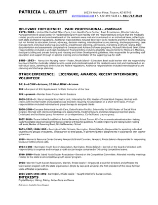 PATRICIA L. GILLETT 1622 N Andros Place, Tucson, AZ 85745
plynn005@cox.net ● h. 520-396-4236 ● c. 401-714-2578
RELEVANT EXPERIENCE: PAID PROFESSIONAL--continued
1978- 2005-- United Methodist Elder Care, Linn Health Care Center, East Providence, Rhode Island—
Management level social worker in residential long term care facility with the responsibility to ensure that the medically
related psycho-social and emotional needs of the residents were met and maintained on an individual basis, adhering to
both state and federal regulations. Additional responsibilities included direct service to residents and their families including
but not limited to education, liaison, advocacy, decision-making, interdisciplinary care planning, discharge planning, case
management, individual and group counseling, preadmission planning, admissions, marketing and fund raising. Daily
documentation and assessments completed via Genecare and Achieve Software programs, Microsoft Word and Excel. Other
responsibilities included a working knowledge of financial billing including eligibility requirements for Medicare, Medicaid,
third party billing and private funding and Housing and Urban Development guidelines. Also responsible for providing staff
education and support through in-service training and co-facilitator of the support group for staff.
1989- 1993-- Nancy Ann Nursing Home-- Foster, Rhode Island-- Consultant level social worker with the responsibility
to ensure that the medically related psycho-social and emotional needs of the residents were met and maintained on an
individual basis, adhering to both state and federal regulations. Additional responsibilities included interdisciplinary care
planning and discharge planning.
OTHER EXPERIENCE: LICENSURE; AWARDS; RECENT INTERNSHIPS;
VOLUNTEER
2016—LCSW--Arizona; 2010—LMSW--Arizona
2011-Recipient of ASU Apple Award for Field Instructor of the Year
2011-present—Member Basis Tucson North Boosters
2009-2010—St. Mary’s Hospital Psychiatric Unit; Internship for ASU Master of Social Work Degree; Worked with
clients with mental health and substance use disorders requiring hospitalization on a short term basis. Primary
responsibilities included individual and group therapy to assigned clients
2008-2009—Compass Behavioral Health Care, Detoxification Facility; Internship for ASU Master of Social Work
Degree; Worked with clients completing core assessments, treatment plans and crisis relapse prevention plans.
Developed and facilitated group for women on co-dependency. Co-facilitated trauma group.
2007-2010—Tucson Unified SchoolDistrict, Brichta Elementary School, Tucson,AZ-- One on one educationalinstruction – helping
students complete classroomassignments in accordance with teacher guidelines; Assisted in improving and raising student reading
skill levels; Member of Governing Board, Brichta Elementary School
2005-2007; 1988-1992-- Barrington Public Schools, Barrington, Rhode Island-- Responsible for assisting individual
students and groups of students, kindergarten to third grade, in performing their assignments in accordance with teacher
guidelines.
1999—Women’s Resource Center Serving Newport & Bristol Counties, Newport, Rhode Island—Responsible for responding
to abuse hotline phone calls.
1992-1998-- Barrington Youth Soccer Association, Barrington, Rhode Island— Served on the board of directors with
responsibility to organize and manage a youth soccer league comprised of 30 spring competitive teams.
1996-1998—Rhode Island Youth Soccer Association—Served on the Competitive Committee. Attended monthly meetings
related to the state level competitive youth soccer program.
1998—Warren Youth Soccer Association, Warren, Rhode Island— Organized a board of directors and affiliated the
town soccer program with the state organization. Wrote by laws and served as the first president of the newly formed
state-affiliated organization.
2006-2007; 1986-1992--Barrington, Rhode Island-- Taught children’s’ Sunday school.
INTERESTS
Digital Design, Hiking, Biking, Native flora and fauna
References AvailableUpon Request
 