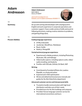Adam 
Andreason 
Adam Andreason 
868 E 880 N 
Orem, UT 84097 
adamandreason@gmail.com 
linkedin.com/in/adam-andreason-365406111 
ㅡ 
Summary  An up-and-coming web developer with a background in 
English and work experience in corporate operations and 
customer support, I have a wide variety of skills and excel at 
following directions, making creative solutions to problems, 
and getting things done. 
ㅡ 
Proven Abilities  Coding language experience 
● HTML/CSS/LESS
● JavaScript, WordPress, Markdown
● React, Svelte
● Node.js, MongoDB
Varied technical program experience 
● Experienced in Adobe products, including Photoshop,
Illustrator, XD, and InDesign
● Video/audio capture, including capture cards, video/
audio encoding, and Audacity
● Familiar with VSCode, GitHub, Git Bash, SAP
Writing 
● Contributed to Fansided affiliate site, Lawless
Republic, as a featured author
● Experienced in SEO optimization
● Wrote and edited technical process manuals and
guides for Nu Skin Data Entry department
Advanced customer service and interpersonal skills 
● Trusted to handle communication with high level
distributors and take care of their needs
● Provided tours for Nu Skin buildings and campuses
● Provided Korean language customer service for
international conventions and tours
 