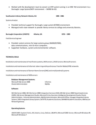 Worked with the development team to convert an ERP systemrunning in an IBM RJE environment to a
Burroughs Large System/MCP environment – B6900 & A10.
SoutheasternLibrary Network Atlanta, GA 1985 -1986
SystemsAnalyst
 Provided technical support for Burroughs Large system(B7000) environment.
 Managed multi-state network to provide library services to college and university libraries.
Burroughs Corporation (UNISYS) Atlanta, GA 1976 – 1985
FieldService Engineer
 Provided systemservices for large systems group (B6000/B7000),
data communications, mini & micro computers.
 Supported hardware, system and environmental software.
TECHNICAL SKILLS
Installationandmaintenance of mainframe systems,UNIXservers,LINUXservers,Microsoftservers
Installationandmaintenance of ethernet.tokenringandAsynchronousTransferMode(ATM) networks
Installationandmaintenance of DomainName Servers(DNS) andemail(sendmail)systems
Installationandmaintenance of WEBservers
Database ManagementSystems:
MicrosoftSQL Server2008 Informix
Oracle Administration MySQL
Software:
MS SQL Server2008, MS SQL Server2008 IntegrationServices(SSIS),MSSQL Server2008 ReportingServices
(SSRS),SQLServerManagementStudio,MicrosoftVisio,BusinessIntelligence DevelopmentStudio,Oracle
Administration, Informix Administration,MySQLAdministration,MicrosoftOffice,VoyagerIntegratedLibrary
System,SIRSIIntegratedLibrarySystem, DATATELAcademicSolutions,BANNERAcademicSolutions,IBMSecure
Networkgateway
OperatingSystems
UNISYS MCP,SystemV Unix,AIX,Solaris,Linux,Debian,UBUNTU,Microsoft2003 Server,MicrosoftWindowsXP,
MicrosoftWindows7
 
