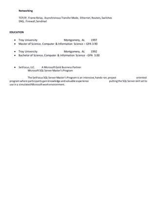 Networking
TCP/IP, Frame Relay, AsynchronousTransferMode, Ethernet,Routers,Switches
DNS, Firewall,Sendmail
EDUCATION
 Troy University Montgomery, AL 1997
 Master of Science, Computer & Information Science – GPA 3.90
 Troy University Montgomery, AL 1992
 Bachelor of Science, Computer & Information Science - GPA 3.00
 SetFocus,LLC. A MicrosoftGold BusinessPartner
MicrosoftSQL ServerMaster’sProgram
The SetFocusSQL ServerMaster’sProgramis an intensive,hands–on,project oriented
program where participantsgainknowledge andvaluable experience puttingthe SQL Serverskill setto
use ina simulatedMicrosoftworkenvironment.
 