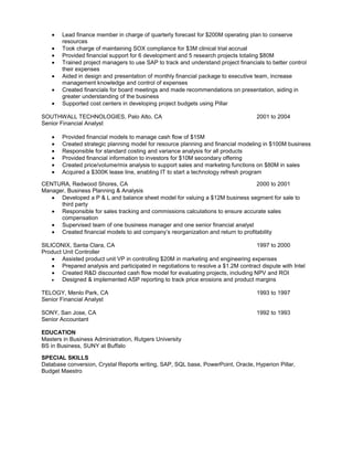 Lead finance member in charge of quarterly forecast for $200M operating plan to conserve
        resources
        Took charge of maintaining SOX compliance for $3M clinical trial accrual
        Provided financial support for 6 development and 5 research projects totaling $80M
        Trained project managers to use SAP to track and understand project financials to better control
        their expenses
        Aided in design and presentation of monthly financial package to executive team, increase
        management knowledge and control of expenses
        Created financials for board meetings and made recommendations on presentation, aiding in
        greater understanding of the business
        Supported cost centers in developing project budgets using Pillar

SOUTHWALL TECHNOLOGIES, Palo Alto, CA                                                2001 to 2004
Senior Financial Analyst

        Provided financial models to manage cash flow of $15M
        Created strategic planning model for resource planning and financial modeling in $100M business
        Responsible for standard costing and variance analysis for all products
        Provided financial information to investors for $10M secondary offering
        Created price/volume/mix analysis to support sales and marketing functions on $80M in sales
        Acquired a $300K lease line, enabling IT to start a technology refresh program

CENTURA, Redwood Shores, CA                                                        2000 to 2001
Manager, Business Planning & Analysis
      Developed a P & L and balance sheet model for valuing a $12M business segment for sale to
      third party
      Responsible for sales tracking and commissions calculations to ensure accurate sales
      compensation
      Supervised team of one business manager and one senior financial analyst
      Created financial models to aid company’s reorganization and return to profitability

SILICONIX, Santa Clara, CA                                                          1997 to 2000
Product Unit Controller
        Assisted product unit VP in controlling $20M in marketing and engineering expenses
        Prepared analysis and participated in negotiations to resolve a $1.2M contract dispute with Intel
        Created R&D discounted cash flow model for evaluating projects, including NPV and ROI
        Designed & implemented ASP reporting to track price erosions and product margins

TELOGY, Menlo Park, CA                                                               1993 to 1997
Senior Financial Analyst

SONY, San Jose, CA                                                                   1992 to 1993
Senior Accountant

EDUCATION
Masters in Business Administration, Rutgers University
BS in Business, SUNY at Buffalo

SPECIAL SKILLS
Database conversion, Crystal Reports writing, SAP, SQL base, PowerPoint, Oracle, Hyperion Pillar,
Budget Maestro
 