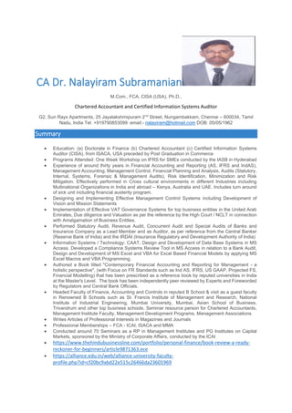 CA Dr. Nalayiram Subramanian
M.Com., FCA, CISA (USA), Ph.D.,
Chartered Accountant and Certified Information Systems Auditor
G2, Sun Rays Apartments, 25 Jayalakshmipuram 2nd
Street, Nungambakkam, Chennai – 600034, Tamil
Nadu, India Tel: +919790853099: email:- nalayiram@hotmail.com DOB: 05/05/1962
Summary
• Education: (a) Doctorate in Finance (b) Chartered Accountant (c) Certified Information Systems
Auditor (CISA), from ISACA, USA preceded by Post Graduation in Commerce
• Programs Attended: One Week Workshop on IFRS for SMEs conducted by the IASB in Hyderabad
• Experience of around thirty years in Financial Accounting and Reporting (AS, IFRS and IndAS),
Management Accounting, Management Control, Financial Planning and Analysis, Audits (Statutory,
Internal, Systems, Forensic & Management Audits), Risk Identification, Minimization and Risk
Mitigation. Effectively performed in Cross cultural environments in different Industries including
Multinational Organizations in India and abroad – Kenya, Australia and UAE. Includes turn around
of sick unit including financial austerity program.
• Designing and Implementing Effective Management Control Systems including Development of
Vision and Mission Statements
• Implementation of Effective VAT Governance Systems for top business entities in the United Arab
Emirates, Due diligence and Valuation as per the reference by the High Court / NCLT in connection
with Amalgamation of Business Entities.
• Performed Statutory Audit, Revenue Audit, Concurrent Audit and Special Audits of Banks and
Insurance Company as a Lead Member and as Auditor, as per reference from the Central Banker
(Reserve Bank of India) and the IRDAI (Insurance Regulatory and Development Authority of India)
• Information Systems / Technology: CAAT, Design and Development of Data Base Systems in MS
Access. Developed a Compliance Systems Review Tool in MS Access in relation to a Bank Audit,
Design and Development of MS Excel and VBA for Excel Based Financial Models by applying MS
Excel Macros and VBA Programming.
• Authored a Book titled "Contemporary Financial Accounting and Reporting for Management - a
holistic perspective", (with Focus on FR Standards such as Ind AS, IFRS, US GAAP, Projected FS,
Financial Modelling) that has been prescribed as a reference book by reputed universities in India
at the Master's Level. The book has been independently peer reviewed by Experts and Foreworded
by Regulators and Central Bank Officials.
• Headed Faculty of Finance, Accounting and Controls in reputed B School & visit as a guest faculty
in Renowned B Schools such as St. Francis Institute of Management and Research, National
Institute of Industrial Engineering, Mumbai University, Mumbai, Asian School of Business,
Trivandrum and other top business schools. Seminar resource person for Chartered Accountants,
Management Institute Faculty, Management Development Programs, Management Associations
• Writes Articles of Professional Interests in Magazines and Journals
• Professional Memberships – FCA - ICAI, ISACA and MMA
• Conducted around 70 Seminars as a RP in Management Institutes and PG Institutes on Capital
Markets, sponsored by the Ministry of Corporate Affairs, conducted by the ICAI
• https://www.thehindubusinessline.com/portfolio/personal-finance/book-review-a-ready-
reckoner-for-beginners/article9871363.ece
• https://alliance.edu.in/web/alliance-university-faculty-
profile.php?id=cf20bc9abd22e515c26466da23601969
 