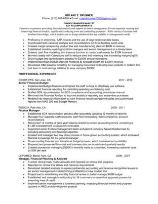 ROLAND F. BRUNNER
Phone: (510) 967-6826 ♦ Email: rolandbrunner2000@yahoo.com
FINANCE MANAGER/ANALYST
KEY ACCOMPLISHMENTS
Extensive experience providing financial analysis and support to senior management. Proven expertise creating and
improving financial models, significantly reducing costs and controlling expenses. Wide variety of systems and
database knowledge, which enables me to design databases that are scalable to managements needs
Proficiency in enterprise, SAP, Oracle and the use of large relational data bases
Coordinated both variance analysis and consolidations for three facilities world wide
Created margin analysis by product line and manufacturing plant on $80M in revenue
Established monthly reporting to inform mangers and senior management on a timely basis
Created cash flow modeling and treasury function to control cash needs for $35M business
Worked closely with Operations staff to reduce yield and inventory loss increasing margins by5%
Drove budget and consolidation process for $200M annual operations
Implemented R&D product lifecycle modeling to forecast growth for $400 in revenue
Developed R&D pipeline modeling for managing resources to develop new products in biotech firm
Led team in cost savings initiative to save company $500K
PROFESSIONAL EXPERIENCE
RICOH EWS, San Jose, CA 2011 - 2012
Senior Financial Analyst
Implemented Budget Maestro and trained the staff on how to effectively use software
Established financial reporting for controlling spending and tracking cost
Drafted SOX documentation for SOX compliance and accounting procedures manual
Mentored the Financial Analyst to improve analytical reporting and streamline processes
Modeled key financial information to track financial results using pivot tables and customized
reports from MAS 200 and Budget Maestro
ENDICIA, Palo Alto, CA 2008 - 2011
Finance Manager
Established SOX reconciliation process after accurately updating 12 months of records
Managed four separate cash accounts, cash flow forecasting, debt compliance, account
reconciliations
Reconciled 12 months of prior year balance sheets to correct accounting errors, correcting a
$1.3M overstatement on accounts receivable
Supported senior Endicia management team and parent company Newell Rubbermaid by
providing accounting and financial expertise
Created and managed two day close process in home grown accounting system, which increased
financial knowledge for the general manager
Drove monthly forecast and the annual budget process, which increased accountability
Prepared and presented financial and business data on monthly and quarterly results
Created process for managing $500K in monthly loans to customers, increasing customer base
by $3M per year
DEPOMED, Menlo Park, CA 2006 - 2007
Manager, Financial Planning & Analysis
Tracked clinical trials, made accruals and reported on clinical trial progress
Reported on clinical trial status and resource requirements
Developed detailed analysis to explain partnership accounting and revenue recognition issues to
aid senior management in determining profitability of new product line
Project lead in establishing monthly financial review to better manage $40M budget
Established and managed credit policy for 18 customers to streamline approval process for
extending lines of credit.
Improved senior management’s business planning, instituting financial review and progress
updates on R&D and development projects
 