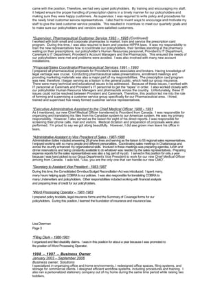 came with the position. Therefore, we had very upset policyholders. By training and encouraging my staff,
it helped ensure the proper handling of prescription claims in a timely manner for our policyholders and
making sure they were happy customers. As supervisor, I was required to write policy and procedures for
the newly hired customer service representatives. I also had to invent ways to encourage and motivate my
staff to give the best customer service possible. This resulted in incentives to meet our quarterly goals and
to make sure our policyholders and vendors were satisfied customers.
*Supervisor, Pharmaceutical Customer Service 1993 – 1995 (Continued)
I worked with both small and corporate pharmacies to market, train and service the prescription card
program. During this time, I was also required to learn and practice HIPPA laws. It was my responsibility to
train the new representatives how to coordinate our policyholders, their families standing at the pharmacy
waiting on their prescriptions, our policyholder’s Human Resources personnel, Provident’s IT Department,
Caremark’s IT Department, Provident’s Account Managers and the Pharmacists. This ensured the needs of
our policyholders were met and problems were avoided. I was also involved with many new account
installations.
*Proposal/Sales Coordinator/Pharmaceutical Services 1991 - 1993
I prepared all pharmaceutical proposals for Provident’s sales associates and brokers. Having knowledge of
legal verbiage was crucial. Conducting pharmaceutical sales presentations, enrollment meetings and
providing marketing materials was also a major part of my responsibilities. The prescription card program
was new; therefore, I began serving as a liaison to the general public, which held our group insurance.
There were many technical and educational issues to be addressed. Because of these issues, I worked with
IT personnel at Caremark and Provident’s IT personnel to get the “tapes” in order. I also worked closely with
our policyholder Human Resource Managers and pharmacists across the country. Unfortunately, these IT
issues could not be resolved between Provident and Caremark. Therefore, this position led me into the role
of forming and supervising a customer service group specifically for our Pharmaceutical area. I hired,
trained and supervised five newly formed customer service representatives.
*Executive Administrative Assistant to the Chief Medical Officer 1988 - 1991
As I mentioned, our new Chief Medical Officer transferred to Provident from Canada. I was responsible for
organizing and translating his files from his Canadian system to our American system. He was my primary
responsibility. However, I also served as the liaison for eight of his direct reports. I was responsible for
screening their phone calls, mail and visitors. Medical dictation and preparation of proposals were also
performed. I’m proud to say we got along beautifully. However, I did see grown men leave his office in
tears.
*Administrative Assistant to Vice President of Sales - 1987-1988
Administrative duties included answering 28 phone lines and serving as the liaison to 55 regional sales representatives.
I enjoyed working with so many people and different personalities. Coordinating sales meetings in Chattanooga and
across the country enhanced my organizational skills. Involved in these meetings was preparing agendas, lunch and
dinner reservations and being constantly available to do whatever was needed by the sales representatives. Preparing
expense reports for the sales representatives was also a big part of my job. I served in this position for only a year
because I was hand picked by our Group Department’s Vice President to work for our new Chief Medical Officer
arriving from Canada. I was told, “Lisa, you are the only one that can handle our new CMO”.
*Secretary to Assistant Vice President - 1983-1987
During this time, the Consolidated Omnibus Budget Reconciliation Act was introduced. I spent many,
many hours helping apply COBRA to our policies. I was also responsible for translating COBRA to
many Underwriters and policyholders. Other responsibilities included working with financial analysts
and preparing lines of credit for our policyholders.
*Word Processing Operator – 1981-1983
I prepared policy booklets, legal insurance forms and the Summary of Coverage forms for our
policyholders. During this position, I learned the foundation of insurance and insurance law.
Lisa Deerman
Page 3
*Filing Clerk – 1980-1981
I organized and filed disability claims. I was in this position for about a year because I was promoted to
the position of Word Processing Operator.
1998 – 1997 – Business Owner
January 2003 – September 2006
Business owner, Solutions
I specialized in organizing office and home environments. I redesigned office spaces, filing systems, and
storage for commercial clients. I designed efficient workflow systems, including procedures and training. I
also ran a personalized stationery company out of my home during the same time period while raising two
toddlers.
 