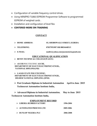 • Configuration of variable frequency control drives.
• Using MINIPRO TL866 EEPROM Programmer Software to programmed
EEPROM of weighed cards .
• Installation and configuration of level flex
• CENTERED MORE ON TRAINING
CONTACT
 HOME ADDRESS: 03, SHOBOWALE STREET, EGBEDA
 TELEPHONE: 07037951907 OR 08034448313
 E-MAIL: maih1@yahoo.com/jasemota2@gmail.com
EDUCATIONAL QUALIFICATION
 BENIN TECHNICAL COLLEGE(WASCE)
 AUCHI POLYTECHNIC AUCHI,
DEPARTMENT OF ELECT/ELECTRONICS ENGR.,
NATIONAL DIPLOMA(ND)
 LAGOS STATE POLYTECHNIC,
DEPARTMENT OF ELECT/ELECTRONICS ENGR.,
HIGHER NATIONAL DIPLOMA (HND)
 Post Graduate Diploma in Industrial Automation April to June 2015
Technocrat Automation Institute India,
 Advanced Diploma in Industrial Automation. May to June 2015
Technocrat Automation Institute India,
EMPLOYMENT RECORD
 LIBERIA RUBBER FACTORY 1996-2004
 AUTOMATED PROCESS LTD 2005-2006
 DUNLOP NIGERIA PLC 2006-2008
 