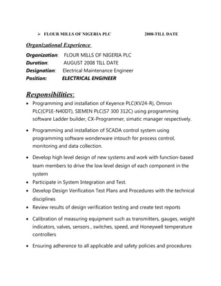  FLOUR MILLS OF NIGERIA PLC 2008-TILL DATE
Organizational Experience
Organization: FLOUR MILLS OF NIGERIA PLC
Duration: AUGUST 2008 TILL DATE
Designation: Electrical Maintenance Engineer
Position: ELECTRICAL ENGINEER
Responsibilities:
• Programming and installation of Keyence PLC(KV24-R), Omron
PLC(CP1E-N40DT), SIEMEN PLC(S7 300 312C) using programming
software Ladder builder, CX-Programmer, simatic manager respectively.
• Programming and installation of SCADA control system using
programming software wonderware intouch for process control,
monitoring and data collection.
• Develop high level design of new systems and work with function-based
team members to drive the low level design of each component in the
system
• Participate in System Integration and Test.
• Develop Design Verification Test Plans and Procedures with the technical
disciplines
• Review results of design verification testing and create test reports
• Calibration of measuring equipment such as transmitters, gauges, weight
indicators, valves, sensors , switches, speed, and Honeywell temperature
controllers
• Ensuring adherence to all applicable and safety policies and procedures
 