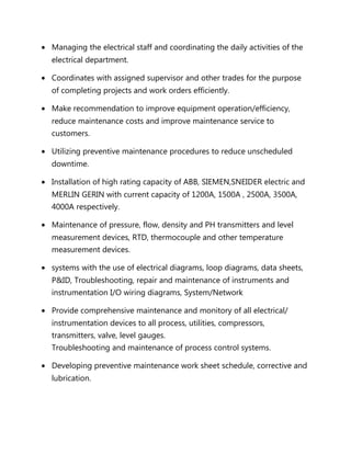 • Managing the electrical staff and coordinating the daily activities of the
electrical department.
• Coordinates with assigned supervisor and other trades for the purpose
of completing projects and work orders efficiently.
• Make recommendation to improve equipment operation/efficiency,
reduce maintenance costs and improve maintenance service to
customers.
• Utilizing preventive maintenance procedures to reduce unscheduled
downtime.
• Installation of high rating capacity of ABB, SIEMEN,SNEIDER electric and
MERLIN GERIN with current capacity of 1200A, 1500A , 2500A, 3500A,
4000A respectively.
• Maintenance of pressure, flow, density and PH transmitters and level
measurement devices, RTD, thermocouple and other temperature
measurement devices.
• systems with the use of electrical diagrams, loop diagrams, data sheets,
P&ID, Troubleshooting, repair and maintenance of instruments and
instrumentation I/O wiring diagrams, System/Network
• Provide comprehensive maintenance and monitory of all electrical/
instrumentation devices to all process, utilities, compressors,
transmitters, valve, level gauges.
Troubleshooting and maintenance of process control systems.
• Developing preventive maintenance work sheet schedule, corrective and
lubrication.
 