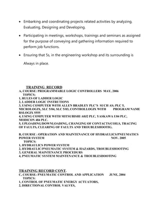 • Embarking and coordinating projects related activities by analyzing,
Evaluating, Designing and Developing.
• Participating in meetings, workshops, trainings and seminars as assigned
for the purpose of conveying and gathering information required to
perform job functions.
• Ensuring that 5s, in the engineering workshop and its surrounding is
Always in place.
TRAINING RECORD
A, COURSE: PROGRAMMABLE LOGIC CONTROLLERS MAY, 2006
TOPICS;
1, RULES OF LADDER LOGIC
2, LADDER LOGIC INSTRUTIONS
3, USING COMPUTER WITH ALLEN BRADLEY PLC’S SUCH AS; PLC 5,
MICROLOGIX, SLC 5/04, SLC 5/03, CONTROLLOGIX WITH PROGRAM NAME
RSLOGIX 5555
4, USING COMPUTER WITH MITSUBISHI A0J2 PLC, YASKAWA U84 PLC,
MODICON 484 PLC.
5, UPLOADING/DOWNLOADING, CHANGING OF CONTACTS/COILS, TRACING
OF FAULTS, CLEARING OF FAULTS AND TROUBLESHOOTIG.
B, COURSE : OPERATION AND MAINTENANCE OF HYDRAULICS/PNEUMATICS
POWER SYSTEM NOV. 2005
TOPICS:
1, HYDRAULICS POWER SYSTEM
2, HYDRAULIC/PNEUMATIC SYSTEM & HAZARDS, TROUBLESHOOTING
3, GENERAL MAINTENANCE PROCEDURS
4, PNEUMATIC SYSTEM MAINTENANCE & TROUBLESHOOTING
TRAINING RECORD CONT.
C, COURSE: PNEUMATIC CONTROL AND APPLICATION JUNE, 2004
TOPICS:
1, CONTROL OF PNEUMATIC ENERGY ACTUATORS,
2, DIRECTIONAL CONTROL VALVES,
 