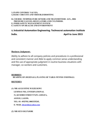 3, FLOW CONTROL VALVES,
4, BASIC CIRCUITS AND TROUBLESHOOTING
D, COURSE: TEMPERATURE SENSOR AND TRANSMITTERS JAN., 2004
PRESSURE GAUGES, REGULATORS AND CYLINDERS.
E, FOOD SAFETY MANAGEMENT SYSTEM
F, SAFETY ON HEALTH AND ENVIRONMENT
G, Industrial Automation Engineering. Technocrat automation institute
India. April to June 2015
Business Judgment:
Ability to adhere to all company policies and procedures in a professional
and consistent manner and Able to apply common sense understanding
and the use of appropriate judgment in routine business situations with
manager, co-workers and customers.
HOBBIES
READING OF JOURNALS, PLAYING OF TABLE-TENNIS/ FOOTBALL
REFERES
(1) MR AUGUSTINE M EZEUKWU
LEMMAS NIG. ENTERNATIONAL
31, KUSORO STREET PAPA ASHAFA,
AGEGE, LAGOS.
TEL: 01- 4925783, 0803335245,
E- MAIL obyursila@yahoo.com
(2) MR SEYI OGUNJOBI
 
