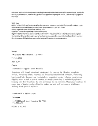 customerinteractions.Possessoutstandinginterpersonal skillstointeractteammembers.Successful
sellingexperience.Be professional,punctual;supportiveof programneeds.Continuallyengagewith
travelers
SkillsUsed
Abilitytopositivelyandproactivelyhandlecustomerconcernsandprioritizemultiple tasksinafast-
pacedenvironmentAbilitytoquicklylearnnew proceduresandprocesses
Strongorganizational andfollow-throughskills
Excellentcommunicationandinterpersonal skills
Highlevel of ownership,accountabilityandinitiativeProvenabilitytosetand achieve salesgoals
Competitive drive andentrepreneurial confidence tosucceedinacommission-basedenvironment
Demonstratedabilitytodeveloprelationshipswithcustomersandcoworkers
Macy’s
100 Almena Mall Houston, TX 77075
713943-4300
April 1,2014
Current
Merchandise Support Team Associate
Complying with branch operational requirements by ensuring the following: completing
invoices, processing returns, receiving and processing replenishment shipments, maintaining
branch stock/sales literature and event displays, conducting inventory checks, preparing and
shipping orders as well as branch transfers, accurately completing all associated paperwork,
Stocking sales floor to enhance the sales experience for our customers, Organizing warehouse to
ensure ease of locating product, Ensuring a clean and safe work environment at all times,
Assisting in the physical inventory
FountainPen Christian Store
Manager
13950 Hillcroft Ave. Houston, TX 77085
713-758-6475
6/2010 to 11/2015
 