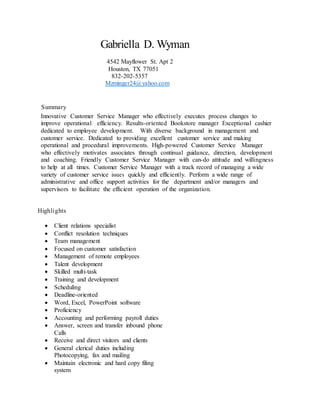 Gabriella D. Wyman
4542 Mayflower St. Apt 2
Houston, TX 77051
832-202-5357
Mzminger24@yahoo.com
Summary
Innovative Customer Service Manager who effectively executes process changes to
improve operational efficiency. Results-oriented Bookstore manager Exceptional cashier
dedicated to employee development. With diverse background in management and
customer service. Dedicated to providing excellent customer service and making
operational and procedural improvements. High-powered Customer Service Manager
who effectively motivates associates through continual guidance, direction, development
and coaching. Friendly Customer Service Manager with can-do attitude and willingness
to help at all times. Customer Service Manager with a track record of managing a wide
variety of customer service issues quickly and efficiently. Perform a wide range of
administrative and office support activities for the department and/or managers and
supervisors to facilitate the efficient operation of the organization.
Highlights
 Client relations specialist
 Conflict resolution techniques
 Team management
 Focused on customer satisfaction
 Management of remote employees
 Talent development
 Skilled multi-task
 Training and development
 Scheduling
 Deadline-oriented
 Word, Excel, PowerPoint software
 Proficiency
 Accounting and performing payroll duties
 Answer, screen and transfer inbound phone
Calls
 Receive and direct visitors and clients
 General clerical duties including
Photocopying, fax and mailing
 Maintain electronic and hard copy filing
system
 