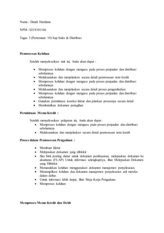 Nama : Dandi Hardiana
NPM : 0218101166
Tugas 3 (Pertemuan 10) Sap Sales & Distribusi
Pemrosesan Keluhan
Setelah menyelesaikan unit ini, Anda akan dapat :
 Memproses keluhan dengan mengacu pada proses penjualan dan distribusi
sebelumnya
 Melaksanakan dan menjelaskan secara detail pemrosesan nota kredit
 Memproses keluhan dengan mengacu pada proses penjualan dan distribusi
sebelumnya
 Melaksanakan dan menjelaskan secara detail proses pengembalian
 Memproses keluhan dengan mengacu pada proses penjualan dan distribusi
sebelumnya
 Gunakan permintaan koreksi faktur dan jelaskan prosesnya secara detail
 Membatalkan dokumen penagihan
Permintaan Memo Kredit :
Setelah menyelesaikan pelajaran ini, Anda akan dapat :
 Memproses keluhan dengan mengacu pada proses penjualan dan distribusi
sebelumnya
 Melaksanakan dan menjelaskan secara detail pemrosesan nota kredit
Proses dalam Pemrosesan Pengaduan :
 Membuat faktur
 Melepaskan dokumen yang diblokir
 Jika blok posting diatur untuk dokumen pembayaran, melepaskan dokumen ke
akuntansi (FI-AP). Untuk informasi selengkapnya, lihat Melepaskan Dokumen
yang Diblokir.
 Memasukkan keluhan menggunakan dokumen manajemen penyelesaian.
 Menampilkan keluhan dan dokumen manajemen penyelesaian asli mereka
dalam daftar.
 Untuk informasi lebih lanjut, lihat Meja Kerja Pengaduan.
 Memproses keluhan
Memproses Memo Kredit dan Debit
 