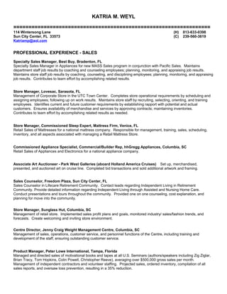 KATRIA M. WEYL
=================================================================
114 Wintersong Lane (H) 813-633-0398
Sun City Center, FL 33573 (C) 239-560-3619
Katriamp@aol.com
PROFESSIONAL EXPERIENCE - SALES
Specialty Sales Manager, Best Buy, Bradenton, FL
Specialty Sales Manager in Appliances for new MASS Sales program in conjunction with Pacific Sales. Maintains
department staff job results by coaching and counseling employees; planning, monitoring, and appraising job results.
Maintains store staff job results by coaching, counseling, and disciplining employees; planning, monitoring, and appraising
job results. Contributes to team effort by accomplishing related results.
Store Manager, Lovesac, Sarasota, FL
Management of Corporate Store in the UTC Town Center. Completes store operational requirements by scheduling and
assigning employees; following up on work results. Maintains store staff by recruiting, selecting, orienting, and training
employees. Identifies current and future customer requirements by establishing rapport with potential and actual
customers. Ensures availability of merchandise and services by approving contracts; maintaining inventories.
Contributes to team effort by accomplishing related results as needed.
Store Manager, Commissioned Sleep Expert, Mattress Firm, Venice, FL
Retail Sales of Mattresses for a national mattress company. Responsible for management, training, sales, scheduling,
inventory, and all aspects associated with managing a Retail Mattress Store.
Commissioned Appliance Specialist, Commercial/Builder Rep, hhGregg Appliances, Columbia, SC
Retail Sales of Appliances and Electronics for a national appliance company.
Associate Art Auctioneer - Park West Galleries (aboard Holland America Cruises) Set up, merchandised,
presented, and auctioned art on cruise line. Completed bid transactions and sold additional artwork and framing.
Sales Counselor, Freedom Plaza, Sun City Center, FL
Sales Counselor in Lifecare Retirement Community. Contact leads regarding Independent Living in Retirement
Community. Provide detailed information regarding Independent Living through Assisted and Nursing Home Care.
Conduct presentations and tours throughout the community. Provided one on one counseling, cost explanation, and
planning for move into the community.
Store Manager, Sunglass Hut, Columbia, SC
Management of retail store. Implemented sales profit plans and goals, monitored industry/ sales/fashion trends, and
forecasts. Create welcoming and inviting store environment.
Centre Director, Jenny Craig Weight Management Centre, Columbia, SC
Management of sales, operations, customer service, and personnel functions of the Centre, including training and
development of the staff, ensuring outstanding customer service.
Product Manager, Peter Lowe International, Tampa, Florida
Managed and directed sales of motivational books and tapes at all U.S. Seminars (authors/speakers including Zig Ziglar,
Brian Tracy, Tom Hopkins, Colin Powell, Christopher Reeve), averaging over $500,000 gross sales per month.
Management of independent contractors and volunteer staffing. Projected sales, ordered inventory, compilation of all
sales reports, and oversaw loss prevention, resulting in a 35% reduction.
 