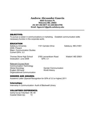 Andrew Alexander Gauvin
8605 Gunston Pl.
Welcome MD, 20693
(H) 301-392-9677 (C) 240-682-4766
Email: Agauvin1@gulls.salisbury.edu
________________________________________________________________________________________________________________________________________________________________________________________________________________________________________________________________________________________________________________________________________________________________________________________________________________________________________________________________________________________________________________________
___________
OBJECTIVE:
To pursue a career in communications or marketing. Establish communication skills
necessary function in the corporate world.
EDUCATION
Salisbury University 1101 Camden Drive Salisbury, MD 21801
2009- Present
Major: Communication Studies
Current GPA: 3.3
Thomas Stone High School 3785 Leonardtown Road Waldorf. MD 20601
Graduation: June 2008 GPA: 3.1
Relevant Course Work:
Communication Technology
Global Sociology Gender Communication
English 200 level World History
Organizational Communication
HONORS AND AWARDS:
Academic Letter (Special Recognition for GPA of 3.5 or higher) 2011
Internships:
Internship in Communication- Audit of Blackwell Library
VOLUNTEER EXPERIENCE:
Camp Co-op Volunteer- 08, 09
Coastal Clean-Up- 13
 