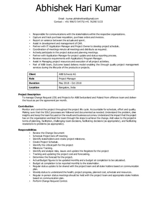 Abhishek Hari Kumar
Email : kumar.abhishekhari@gmail.com
Contact : +91 99673 54775/+41 76290 5133
• Responsible for communications with the stakeholders within the respective organizations.
• Capture and track purchase requisition, purchase orders and invoices.
• Report on variance between the actuals and spent.
• Assist in development and management of CAR.
• Partner with IT Application Manager and Project Owner to develop project schedule.
• Coordination of meetings minute all meetings and distribute as required.
• Actively participate in the project status and planning meetings.
• Partner with Application Manager for project update and status reporting process.
• Reviews resource requirements with Application/ Program Manager.
• Assist in Managing project resources and execution of all project activities.
• Part of ABB team, Outcome based delivery model enabling the through quality project management
services during the lifecycle of the products or projects.
Client ABB Schweiz AG
Role Project Manager
Duration May 2018 – Oct 2018
Location Bangalore, India
Project Description
To manage Change Request (CR) and Projects for ABB Switzerland and Poland from offshore team and deliver
the hours as per the agreement per month.
Contribution
Monitor and control the project throughout the project life cycle. Accountable for schedule, effort and quality.
Making sure that the SDLC processes are followed and documented as needed. Understand the problem, drive
insights and keep the team focused on the resultsand businessoutcomes. Understand the impact that theproject
has on the organization and lead the team through the steps to achieve the change. Add value to the project in
terms of planning, facilitation, challenging team decisions, facilitating decisions (as appropriate), and facilitating
resolutions to problems (as appropriate).
Responsibilities
• Review the Change Document
• Schedule Project kick off meeting
• Identify stakeholders and create project milestone.
• Create Project Schedule.
• Identify the critical path for the project
• Milestone Tracking.
• Identify and analyze risks, issues and update the Registers for the project
• Tracking and updating the project cost and forecasting.
• Determine the forecast for the project.
• Actual Budget figures to be updated monthly and a budget at completion to be calculated.
• Budget at completion to be reported monthly to the stakeholder.
• Regular status update to be shared with the project team and all stake holders based on communication
plan.
• Weekly status to understand the health, project progress, planned cost, schedule and resources.
• Regular in-person status meetings should be held with the project team and appropriate stake holders
based on communication plan.
• Perform Change Request Control.
 