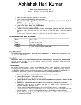 Abhishek Hari Kumar
Email : kumar.abhishekhari@gmail.com
Contact : +91 99673 54775/+41 76290 5133
• Follow the ABB Guidelines for Release and Deployment.
• Create the Integrated Release and Deployment plan.
• Determine the need to engage Change Management for organizational or cultural impact due to the
projects.
• Plan for Hyper Care and Handover to Support.
• Obtain formal Project closure from all stakeholders.
• Conduct lesson learned for the project.
• Complete all closure tasks for the project - close of order number, deactivate time cards, audit project
financials to ensure all forecast costs have been incurred, SMTD & RICEF update and archive the project
files.
• Conduct weekly status meeting with the project team to review the milestone, risk and issues.
Project Manager/Lead, Wipro Technologies.
Client Saudi Airlines
Role Project Manager/Lead
Duration Nov 2017 – Apr 2018
Location Jeddah, Kingdom of Saudi Arabia (KSA)
Project Description
VAT Implementation at Saudi Airlines as per the Signed Business Blue Print and according to Guidance of E&Y,
Tax consultant of Saudi Airlines.
Contribution
Requirement analysis, Functional consulting, Configuration management and Implementation. Manage projects
covering learning strategy, training need analysis, assessment design, curriculum design, courseware
development for Saudi Airlines.
Responsibilities
E2E project management which includes project planning, Delivery, Client interaction, Trouble Shooting,
managing project operational parameters, people management, resourcing & Milestone planning. Organizing
workshop with business for understanding & Identifying the scope Monitored Preparation of Business Blue Print
document and sign off from business and control the project throughout the project life cycle.
• Provide regular feedback to the project team on performance vs. expectations
• Tracking and monitoring of projects and services.
• Interacted with customer to understand requirements.
• Tracking and reporting the health of the services performance in monthly governance meetings through
dashboards
• Managing the Team and ensuring the quality of service provided is as per the Global Standards.
• Trigger Voice of Learner Survey on quarterly basis and work closely with the projects teams on the
actionable to improve the survey results.
• Maintain Quality/Compliance Issues Log and perform Root Cause Analysis for escalated issues
• Learnerengagement, identifying areasfor improvement and providing inputsto leadership team to make
the right decision in the area of continuous improvement in terms of learning and development
• Establish KPI’s, SLA’s, reporting needs, Escalation mechanism etc. with the customer and device tools
for monitoring the project.
 