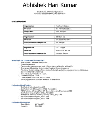 Abhishek Hari Kumar
Email : kumar.abhishekhari@gmail.com
Contact : +91 99673 54775/+41 76290 5133
OTHER EXPERIENCE
Organisation Vodafone India Ltd.
Duration Dec 2007 to Feb 2016
Designation Asstt. Manager
Organisation IDBI Bank Ltd
Duration Apr 2006 to Nov 2007
Band-Sub band/ Designation Asst Manager
Organisation CEAT Shoppe.
Duration Sept 2001 to Nov 2003
Band-Sub band/ Designation Operation Manager
WORKSHOP ON PERFORMANCE EXCELLENCE
• Service Delivery & Release Management.
• Project Management
• Planning: planning process and tools, effective plan to achieve the set target/s.
• Organizing and Evaluating: Implementing the plan and control measures.
• Prioritizing: Decision making, efficient job Vs effective job, goalsetting and goal achievement (Individual,
departmental and Organizational).
• Work individually Vs Work with a team.
• Conflict resolution in a team.
• Communication within team and with clients.
• Enhancing performance through Motivation of self & others.
Professional Qualification
• Certificate in SAP Activate Project 05
• Certificate in SAP FI Module from ATOS, Mumbai 2016
• MBA (Marketing & Finance) from KIIT Deemed University, Bhubaneswar 2006
• Certificate in Computing from IGNOU, Patna 2000
• Bachelor’s in commerce from Gaya Evening College, Gaya 1999
• 12th
from Kendriya Vidayalaya, Patna 1996
• 10th
from Kendriya Vidayalaya, Patna 1994
Professional Information
• Date of Birth: 16th
Aug,1979
• Passport: Z4361816
 