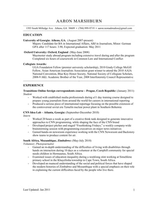 AARON MARSHBURN
  1393 South Milledge Ave. Athens, GA 30609 • (704) 999-9719 • aaron.nomadstudios@gmail.com

EDUCATION
University of Georgia: Athens, GA. (August 2007-present)
       Majors: Candidate for BA in International Affairs, ABJ in Journalism, Minor: German
       GPA after 117 hours: 3.90, Expected graduation: May 2011
Oxford University: Oxford, England (May-June 2008)
      Maymester study abroad program including extensive travel during and after the program
      Completed six hours of coursework in Common Law and International Conflict
Collegiate Awards:
        UGA Foundation Fellow (premier university scholarship), 2010 Grady College McGill
        Fellow, Asian American Journalists Association grant winner to attend the 2010 AAJA
        National Convention, Blue Key Honor Society, National Society of Collegiate Scholars,
        2008-9 AKL Academic Brother of the Year, 2008 Interfraternity Council Representative
                                               Intership




EXPERIENCE
Transitions Online foreign correspondents course – Prague, Czech Republic: (January 2011)
Student
    - Worked with established media professionals during a11 day training course designed to
        prepare young journalists from around the world for careers in international reporting
    - Produced a serious piece of international reportage focusing on the possible extension of
        the controversial soviet era Temelín nuclear power plant in Southern Bohemia
CNN Idea Lab – Atlanta, Georgia: (September-December 2010)
Intern
    - Worked 20 hours a week as part of a creative think tank designed to generate innovative
       approaches to CNN programming, while shaping the face of the CNN brand
    - Developed project pitches and staged “Freethinking Fridays,” a weekly company-wide
       brainstorming session with programming executives on major news initiatives
    - Gained hands-on newsroom experience working with the CNN Newsroom and Backstory
       show teams to produce content for air.
South Africa, Mozambique, Zimbabwe: (May-July 2010)
Volunteer, Photojournalist
   - Gained an in-depth understanding of the difficulties of living with disabilities through
       hands on interaction during 10 days as a volunteer at the Camphill community for special
       needs children in Hermaunus, South Africa.
   - Examined issues of education inequality during a weeklong stint working at Sinsehlene
       primary school in the Khayelitsha township in Cape Town, South Africa.
   - Developed an nuanced understanding of the social and political forces that have shaped
       the modern histories of Zimbabwe and Mozambique with a special emphasis on their role
       in explaining the current difficulties faced by the people who live there.




Last Updated: Jan 2011                                                                        1
 
