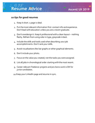 Resume Advice Ascend UX 2019
10 tips for good resumes
1. Keep it short. 1 page is ideal.
2. Put themost relevant information first: contact info andexperience.
Don’t lead with education unless you are a recent graduate.
3. Don’t overdesign it. Keep it professional with a clean layout – nothing
flashy. Refrain from using color in type, grayscale is best.
4. Include theskills and tools used when describing yourjob
accomplishments. Don’t rankyour skills.
5. Avoid visualizations like bar graphs or other graphical elements.
6. Don’t include your photo.
7. Focus on the valueyou created; not the tasks you wereassigned.
8. List all jobs in chronological order starting with themost recent.
9. Career-relevant freelance projects andpro-bono work is OK for
juniorcandidates.
10.Keep yourLinkedIn page andresume in sync.
 