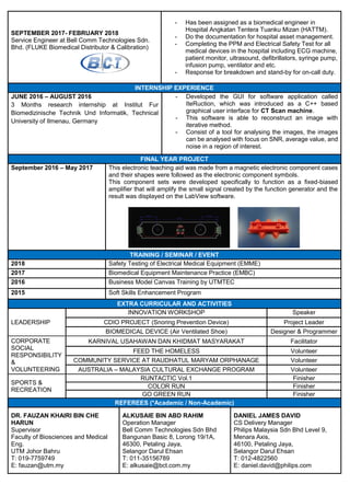 SEPTEMBER 2017- FEBRUARY 2018
Service Engineer at Bell Comm Technologies Sdn.
Bhd. (FLUKE Biomedical Distributor & Calibration)
- Has been assigned as a biomedical engineer in
Hospital Angkatan Tentera Tuanku Mizan (HATTM).
- Do the documentation for hospital asset management.
- Completing the PPM and Electrical Safety Test for all
medical devices in the hospital including ECG machine,
patient monitor, ultrasound, defibrillators, syringe pump,
infusion pump, ventilator and etc.
- Response for breakdown and stand-by for on-call duty.
INTERNSHIP EXPERIENCE
JUNE 2016 – AUGUST 2016
3 Months research internship at Institut Fur
Biomedizinische Technik Und Informatik, Technical
University of Ilmenau, Germany
- Developed the GUI for software application called
IteRuction, which was introduced as a C++ based
graphical user interface for CT Scan machine.
- This software is able to reconstruct an image with
iterative method.
- Consist of a tool for analysing the images, the images
can be analysed with focus on SNR, average value, and
noise in a region of interest.
FINAL YEAR PROJECT
September 2016 – May 2017 This electronic teaching aid was made from a magnetic electronic component cases
and their shapes were followed as the electronic component symbols.
This component sets were developed specifically to function as a fixed-biased
amplifier that will amplify the small signal created by the function generator and the
result was displayed on the LabView software.
TRAINING / SEMINAR / EVENT
2018 Safety Testing of Electrical Medical Equipment (EMME)
2017 Biomedical Equipment Maintenance Practice (EMBC)
2016 Business Model Canvas Training by UTMTEC
2015 Soft Skills Enhancement Program
EXTRA CURRICULAR AND ACTIVITIES
LEADERSHIP
INNOVATION WORKSHOP Speaker
CDIO PROJECT (Snoring Prevention Device) Project Leader
BIOMEDICAL DEVICE (Air Ventilated Shoe) Designer & Programmer
CORPORATE
SOCIAL
RESPONSIBILITY
&
VOLUNTEERING
KARNIVAL USAHAWAN DAN KHIDMAT MASYARAKAT Facilitator
FEED THE HOMELESS Volunteer
COMMUNITY SERVICE AT RAUDHATUL MARYAM ORPHANAGE Volunteer
AUSTRALIA – MALAYSIA CULTURAL EXCHANGE PROGRAM Volunteer
SPORTS &
RECREATION
RUNTACTIC Vol.1 Finisher
COLOR RUN Finisher
GO GREEN RUN Finisher
REFEREES (*Academic / Non-Academic)
DR. FAUZAN KHAIRI BIN CHE
HARUN
Supervisor
Faculty of Biosciences and Medical
Eng.
UTM Johor Bahru
T: 019-7759749
E: fauzan@utm.my
ALKUSAIE BIN ABD RAHIM
Operation Manager
Bell Comm Technologies Sdn Bhd
Bangunan Basic 8, Lorong 19/1A,
46300, Petaling Jaya,
Selangor Darul Ehsan
T: 011-35156789
E: alkusaie@bct.com.my
DANIEL JAMES DAVID
CS Delivery Manager
Philips Malaysia Sdn Bhd Level 9,
Menara Axis,
46100, Petaling Jaya,
Selangor Darul Ehsan
T: 012-4822560
E: daniel.david@philips.com
 
