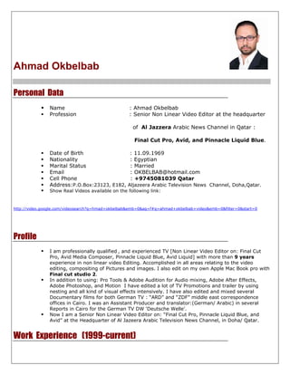 Ahmad Okbelbab

Personal Data
                Name                               : Ahmad Okbelbab
                Profession                         : Senior Non Linear Video Editor at the headquarter

                                                    of Al Jazzera Arabic News Channel in Qatar :

                                                     Final Cut Pro, Avid, and Pinnacle Liquid Blue.

                Date of Birth                      : 11.09.1969
                Nationality                        : Egyptian
                Marital Status                     : Married
                Email                              : OKBELBAB@hotmail.com
                Cell Phone                         : +9745081039 Qatar
                Address:P.O.Box:23123, E182,      Aljazeera Arabic Television News Channel, Doha,Qatar.
                Show Real Videos available on the following link:


http://video.google.com/videosearch?q=hmad+okbelbab&emb=0&aq=f#q=ahmad+okbelbab+video&emb=0&filter=0&start=0




Profile
                I am professionally qualified , and experienced TV [Non Linear Video Editor on: Final Cut
                Pro, Avid Media Composer, Pinnacle Liquid Blue, Avid Liquid] with more than 9 years
                experience in non linear video Editing. Accomplished in all areas relating to the video
                editing, compositing of Pictures and images. I also edit on my own Apple Mac Book pro with
                Final cut studio 2.
                In addition to using: Pro Tools & Adobe Audition for Audio mixing, Adobe After Effects,
                Adobe Photoshop, and Motion I have edited a lot of TV Promotions and trailer by using
                nesting and all kind of visual effects intensively. I have also edited and mixed several
                Documentary films for both German TV : “ARD” and “ZDF” middle east correspondence
                offices in Cairo. I was an Assistant Producer and translator:(German/ Arabic) in several
                Reports in Cairo for the German TV DW 'Deutsche Welle'.
                Now I am a Senior Non Linear Video Editor on: “Final Cut Pro, Pinnacle Liquid Blue, and
                Avid” at the Headquarter of Al Jazeera Arabic Television News Channel, in Doha/ Qatar.


Work Experience (1999-current)
 